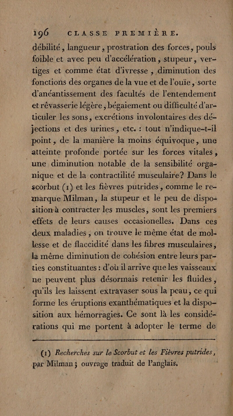 / 196 CLASSE PREMIÈRE. débilité , langueur , prostration des forces, pouls foible et avec peu d'accélération , stupeur , ver- tiges et comme état d'ivresse , diminution des fonctions des organes de la vue et de l’ouïe , sorte d’anéantissement des facultés de l’entendement et révasserie légère, bégaiement ou difficulté d’ar- ticuler les sons, excrétions involontaires des dé- jections et des urines , etc. : tout n’indique-t-il point , de la maniere la moins équivoque, une atteinte profonde portée sur les forces vitales, une diminution notable de la sensibilité orga- nique et de la contractilité musculaire? Dans le” scorbut (1) et les fièvres putrides , comme le re- marque Milman, la stupeur et le peu de dispo- sitionà contracter les muscles, sont les premiers effets de leurs causes occasionelles. Dans ces deux maladies , on trouve le même état de mol- lesse et de flaccidité dans les fibres musculaires, la même diminution de cohésion entre leurs par- ties constituantes : d’où il arrive que les vaisseaux ne peuvent plus désormais retenir les fluides, qu'ils les laissent extravaser sous la peau, ce qui forme les éruptions exanthématiques et la dispo- sition aux hémorragies. Ce sont là les considé- rations qui me portent à adopter le terme de (r) Recherches sur le Scorbut et les Fièvres putrides, par Milmanj ouvrage traduit de Panglais, ,