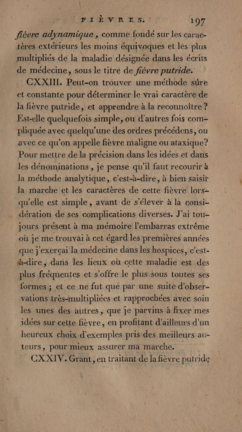 ; | (PA) ENVOR Es.” 197 fièvre adynamique , comme fondé sur les carac- tères extérieurs les moins équivoques et lés plus multipliés de la maladie désignée dans les écrits de médecine, sous le titre de fiêvre putride. CXXIIL. Peut-on trouver une méthode sûre et constante pour déterminer le vrai caractère de la fièvre putride, et apprendre à la reconnoître ? Est-elle quelquefois simple, ou d'autres fois com- pliquée avec quelqu'une des ordres précédens, où avec ce qu’on appelle fièvre maligne ou ataxique? Pour mettre dé la précision dans les idées et dans les dénominations , je pense qu'il faut recourir à la méthode analytique, c'est-a-dire, à bien saisir la marche et les caractères de cette fièvre lors- qu’elle est simple , avant de s’éléver à la consi- dération de ses complications diverses. J'ai tou- jours présent à ma mémoire l'embarras extrême où je me trouvai à cet égard les premières années que j'exerçai la médecine dans les hospices, c’est- à-dire, dans les lieux où cette maladie est des plus fréquentes et s'offre le plus sous toutes ses formes ; et ce ne fut que par une suite d’obser- vations très-multipliées et rapprochées avec soin les unes des autres, que je parvins à fixer mes sdées sur cette fièvre, en profitant d'ailleurs d’un heureux choix d'exemples pris des meilleurs au- teurs, pour mieux assurer ma marche. CX XIV. Grant, en traitant de la fièvre putride