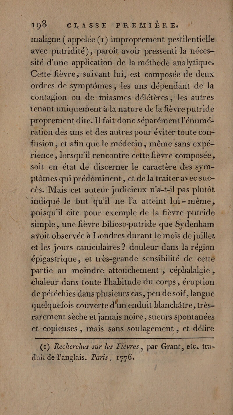 maligne ( appelée (1) improprement pestilentielle avec putridité), paroît avoir pressenti la néces- sité d’une application de la méthode analytique. Cette fièvre, suivant lui, est composée de deux. ordres de symptômes, les uns dépendant de la contagion ou de miasmes délétères , les autres tenant uniquement à la nature de la fièvre putride proprement dite. Il fait donc séparément l'énumé- ration des uns et des autres pour éviter toute con- fusion, et afin que le médecin, même sans FREE rience , lorsqu'il rencontre cette fièvre composée, soit en état de discerner le caractère des sym- ptômes qui prédominent , et de la traiter avec suc- cès. Mais cet auteur judicieux n’a-t-il pas plutôt ‘indiqué le but qu'il ne l’a atteint lui- même, puisqu'il cite pour exemple de la fièvre putride simple, une fièvre bilioso-putride que Sydenham avoit observée à Londres durant le mois de juillet et les jours caniculaires? douleur dans la région épigastrique, et très-grande sensibilité de cette partie au moindre attouchement , céphalalgie , chaleur dans toute l'habitude du corps, éruption de pétéchies dans RARE cas, peu de soif, langue quelquefois couverte d'un enduit blanchätre, très- rarement sèche et jamais noire, sueurs spontanées et copieuses , mais sans soulagement , et délire (x) Recherches sur les Fièvres, par Grant, etc. tra- duit de Panglais. Paris, 1776.