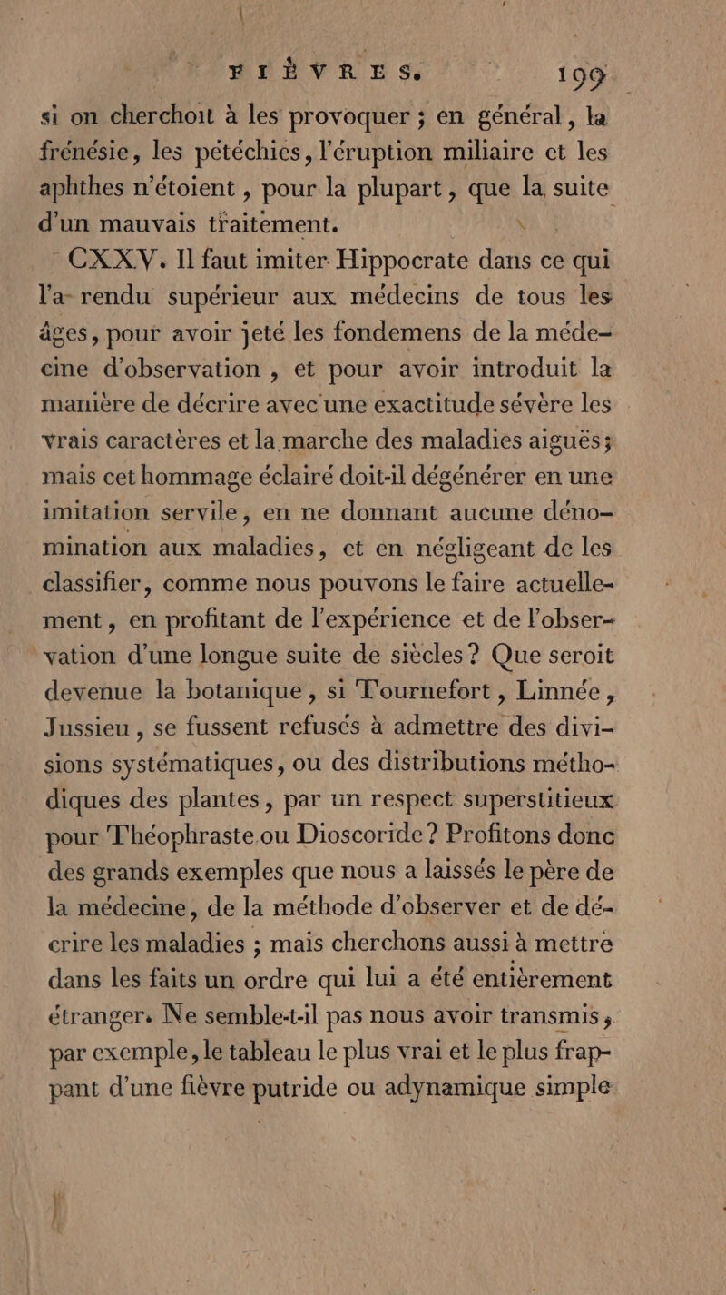 si on don : à les provoquer ; en général, la frénésie, les pétéchies, l’éruption milaire et les aphthes n’étoient , pour la plupart, que la, ni d'un mauvais traitement. \ -CXXV. Il faut imiter Hippocrate dans ce qui l'a rendu supérieur aux médecins de tous les âges, pour avoir jeté les fondemens de la méde- cine d'observation , et pour avoir introduit la manière de décrire avec une exactitude sévère les vrais caractères et la marche des maladies aiguës; mais cet hommage éclairé doit-il dégénérer en une imitation servile, en ne donnant aucune déno- mination aux maladies, et en négligeant de les classifier, comme nous pouvons le faire actuelle- ment, en profitant de l'expérience et de lobser- vation d'une longue suite de siècles ? Que seroit devenue la botanique , si T'ournefort , Linnée, Jussieu , se fussent refusés à admettre des divi- sions systématiques, ou des distributions métho- diques des plantes, par un respect superstitieux pour T'héophraste ou Dioscoride ? Profitons donc des grands exemples que nous a laissés le père de la médecine, de la méthode d'observer et de dé- crire les maladies ; mais cherchons aussi à mettre dans les faits un ordre qui lui a été entièrement étranger, Ne semble:t-il pas nous avoir transmis, par exemple, le tableau le plus vrai et le plus frap- pant d’une fièvre putride ou adynamique simple
