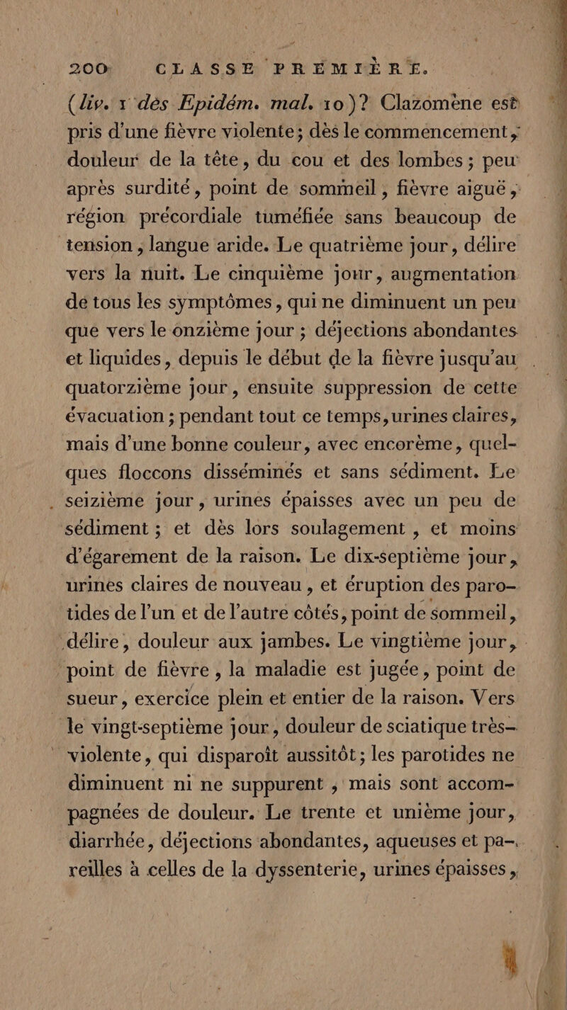 (div. x dès Epidém. mal, 10 )? Clazomène est pris d’une fièvre violente; dès le commencement, douleur de la tête, du cou et des lombes ; peu après surdité, point de sommeil , fièvre aiguë, région précordiale tuméfiée sans beaucoup de tension , langue aride. Le quatrième jour, délire vers la nuit. Le cinquième jour, augmentation 4 de tous les symptômes, qui ne diminuent un peu que vers le onzième jour ; déjections abondantes et liquides, depuis le début de la fièvre jusqu’au quatorzième jour, ensuite suppression de cette évacuation ; pendant tout ce temps, urines claires, mais d’une bonne couleur, avec encorème, quel- ques floccons disséminés et sans sédiment. Le . seizième jour, urines épaisses avec un peu de ; sédiment ; et dès lors soulagement , et moins d’égarement de la raison. Le dix-septième jour, urines claires de nouveau , et éruption des paro- tides de l’un et de l’autre côtés, point de sommeil, délire, douleur aux jambes. Le vingtième jour, point de fièvre , la maladie est jugée, point de sueur, exercice plein et entier de la raison. Vers le vingtsseptième jour, douleur de sciatique très ” violente, qui disparoît aussitôt ; les parotides ne diminuent ni ne suppurent ; mais sont accom- pagnées de douleur. Le trente et unième jour, diarrhée, déjections abondantes, aqueuses et pa- reilles à celles de la dyssenterie, urines épaisses,
