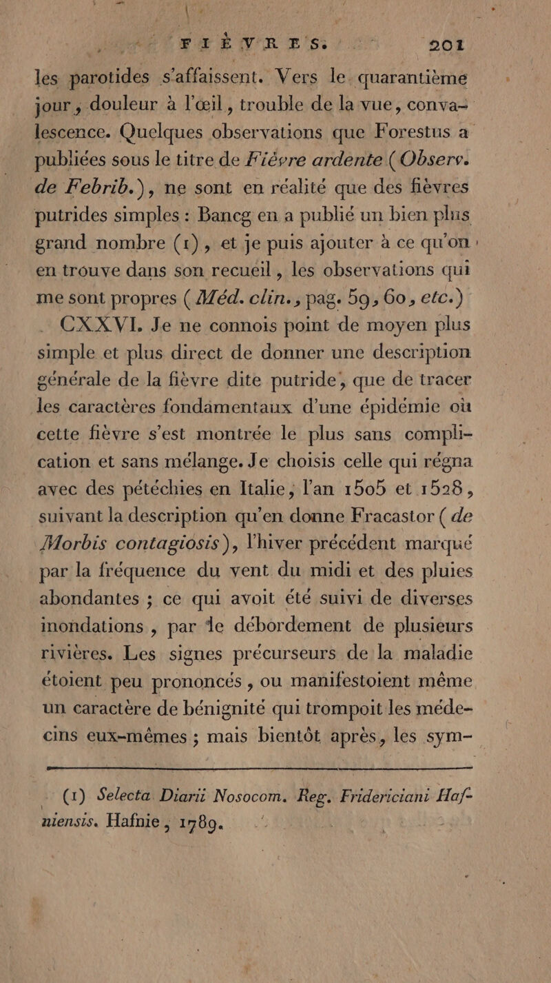 (Es. IH ENRB ES, 27 ‘201 &gt; les due s'affaissent. Vers le. quarantième publiées sous le titre de Fièvre ardente (Observ. de Febrib.\, ne sont en réalité que des fèvres grand nombre (1), et je puis ajouter à ce qu'on en trouve dans son recueil, les observations qui me sont propres ( éd. clin., pag. 59, 6o, etc.) CXX VI. Je ne connois point de moyen plus simple et plus direct de donner une description générale de la fièvre dite putride, que de tracer les caractères fondamentaux d’une épidémie où cette fièvre s’est montrée le plus sans compli- cation et sans mélange. Je choisis celle qui régna avec des pétéchies en Italie, l'an 1505 et 1528, suivant la description qu’en donne Fracastor ( de Morbis contagiosis), l'hiver précédent marqué par la fréquence du vent du midi et des pluies abondantes ; ce qui avoit été suivi de diverses inondations , par de débordement de plusieurs rivières. Les signes précurseurs de la maladie étolent peu prononcés , ou manifestoient même un caractère de bénignité qui trompoit les méde- … (x) Selecta Diarii Nosocom. Reg. Fridericiani Haf- niensis. Hafnie, 1789.