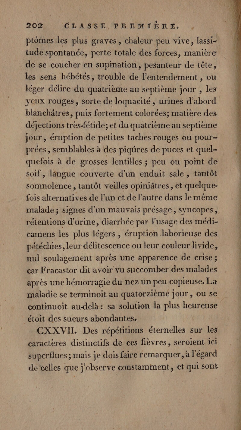 piômes les plus graves, chaleur peu vive, lassi- tude spontanée, perte totale des forces, manière de se coucher en supmation, pesanteur de tête, les sens hébétés, trouble de l’entendement , ou léger délire du quatrième au septième jour , les yeux rouges, sorte de loquacité , urines d’abord blanchâtres, puis fortement colorées; matière des déjections très-fétide; et du quatrième au septième jour, éruption de petites taches rouges ou pour- prées, semblables à des piqüres de puces et quel- quefois à de grosses lentilles ; peu ou point de soif , langue couverte d'un enduit sale , tantôt somnolence, tantôt veilles opiniätres, et quelque- fois alternatives de l’un et de l’autre dans le même malade ; signes d’un mauvais présage, syncopes, rétentions d'urine, diarrhée par l’usage des médi- camens les plus légers , éruption Haborieuse des pétéchies, leur délitescence ou leur couleur livide, nul soulagement après une apparence de crise ; car Fracastor dit avoir vu succomber des malades après une hémorragie du nez un peu copieuse. La maladie se terminoit au quatorzièmé jour, ou se continuoit au-delà: sa solution la plus heureuse _étoit des sueurs abondantes. CXXVII. Des répétitions éternelles sur les caractères distinctifs de ces fièvres, seroient ici superflues ; mais je dois faire remarquer, à l'égard de’celles que j'observe constamment, et qui sont Éd ne. 208