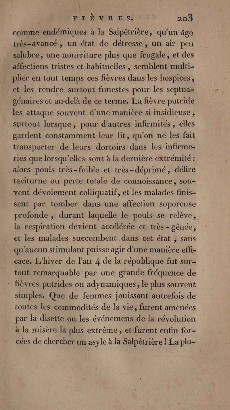 | BÉY EIVSR Es # 203 comme endémiques à la Salpêtrière, qu’un âge très-avancé , un état de détresse, un air peu salubre, une nourriture plus que frugale, et des affections tristes et habituelles, semblent multi- plier en tout temps ces fièvres dans les hospices, et les rendre surtout funestes pour les septua- génaires et au-delà de ce terme. La fièvre putride les attaque souvent d’une manière si insidieuse , surtout lorsque , pour d’autres infirmités , elles gardent constamment leur lit, qu'on ne les fait transporter de leurs dortoirs dans les infirme- ries que lorsqu'elles sont à la dernière extrémité : alors pouls très-foible et très-déprimé, délire taciturne ou perte totale de connoiïssance, sou- vent dévoiement colliquatif, et les malades finis- sent par tomber dans une affection soporeuse profonde , durant laquelle le pouls se relève, la respiration devient accélérée et très - gênce, et les malades suecombent dans cet état , sans qu'aucun stimulant puisse agir d'une manière effi- cace. L'hiver de l'an 4 de la république fut sur- tout remarquable par une grande fréquence de * fèvres putrides ou adynamiques, le plus souvent simples. Que de femmes jouissant autrefois de toutes les commodités de la vie, furent amenées par la disette ou les événemens de la révolution à la misère la plus extrême, et furent enfin for- cées de chercher un asyle à la Salpêtrière ! La plu-