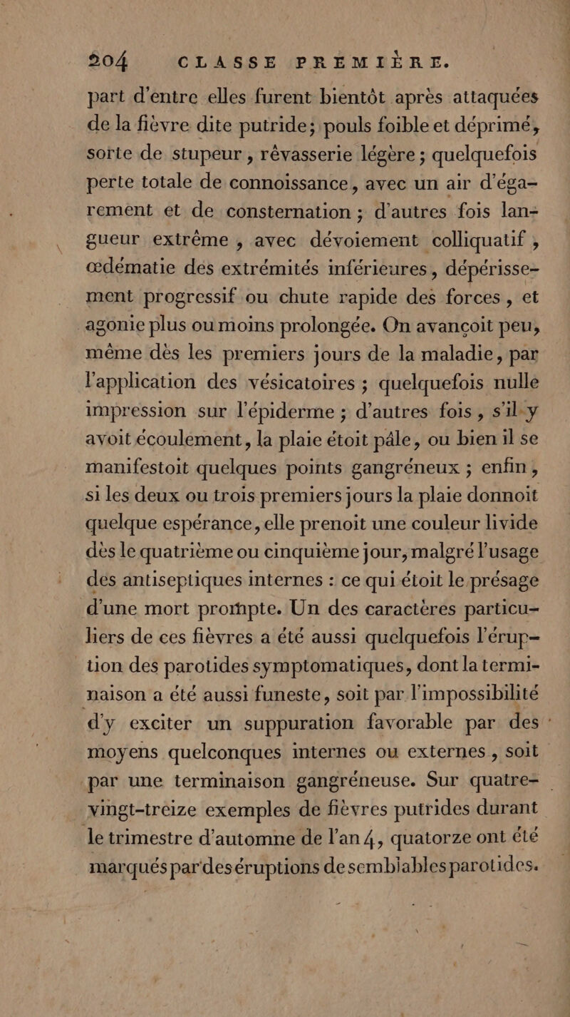 part d’entre elles furent bientôt après attaquées de la fièvre dite putride; pouls foible et déprimé, sorte de stupeur , révasserie légère ; quelquefois perte totale de connoïssance, avec un air d'éga- rement et de consternation ; d'autres fois lan- gueur exirême ; avec dévoiement colliquatif , œdématie des extrémités inférieures, dépérisse- ment progressif ou chute rapide des forces , et agonie plus ou moins prolongée. On avancoit peu, même dès les premiers jours de la maladie, par l'application des vésicatoires ; quelquefois nulle impression sur l'épiderme ; d’autres fois, s'il-y avoit écoulement, la plaie étoit pâle, ou bien il se manifestoit quelques points gangréneux ; enfin, si les deux ou trois premiers jours la plaie donnoit quelque espérance, elle prenoit une couleur livide des le quatrième ou cinquième jour, malgré l'usage dés antiseptiques internes : ce qui étoit le présage d'une mort prompte. Un des caractères particu- hers de ces fièvres a été aussi quelquefois l’'érup- tion des parotides symptomatiques, dont la termi- naison a été aussi funeste, soit par l'impossibilité d'y exciter un suppuration favorable par des : moyens quelconques internes ou externes, soit par une terminaison gangréneuse. Sur quatre- _ Mingt-treize exemples de fièvres putrides durant le trimestre d'automne de lan 4, quatorze ont été marqués par deséruptions desembiablesparotides.