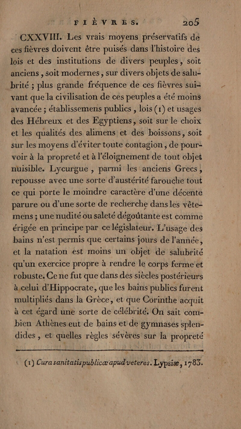 | FIÈVRES. 205 CXXVHI. Les vrais moyens préservatifs de ces fièvres doivent être puisés dans l’histoire des lois et des institutions de divers peuples, soit anciens , soit modernes, sur divers objets de salu- brité ; plus grande fréquence de ces fièvres sui vant que la civilisation de ces peuples a été moins avancée ; établissemens publics , lois (r) et usages des Hébreux et des Egyptiens, soit sur le choix et les qualités des alimens et des boissons, soit sur les moyens d'éviter toute contagion ; de pour- voir à la propreté et à l'éloignement de tout objet nuisible. Lycurgue , parmi les anciens Grecs, repousse avec une sorte d’austérité farouche tout ce qui porte le moindre caractère d’une décente parure ou d’une sorte de recherche dansles vête- mens ; une nudité ou saleté dégoûtante est comme érigée en principe par ce législateur. L'usage des bains n’est permis que certains jours de l’année, et la natation est moins un objet de salubrité qu'un exercice propre à rendre le corps ferme’et robuste. Ce ne fut que dans des siècles postérieurs à celui d'Hippocrate, que les bains publics furent multipliés dans la Grèce, et que Corinthe acquit à cet égard une sorte de célébrité. On sait com- bien Athèneseut de bains et de gymnases splen- dides , et quelles règles sévères'sur la propreté (1) Cura sanitatispublicæ apud veteres. Lypsiæ, 1703 À