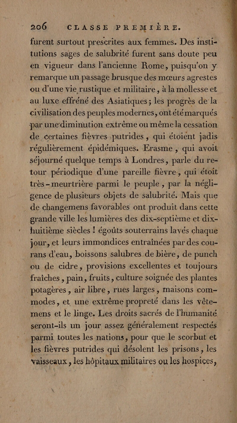 furent surtout prescrites aux femmes. Des insti= tutions sages de salubrité furent sans doute peu en vigueur dans l’ancienne Rome, puisqu'on y remarque un passage brusque des mœurs agrestes ou d’une vie rustique et militaire, à la mollesse et au luxe effréné des Asiatiques; les progrès de la civilisation des peuples modernes, ontété marqués par une diminution extrême ou même la cessation de certaines fièvres putrides ; qui étoient jadis régulièrement épidémiques. Erasme , qui avoit tour périodique d’une pareille fièvre, qui étoit très- meurtrière parmi le peuple, par la négli- gence de plusieurs objets de salubrité. Mais que . de changemens favorables ont produit dans cette grande ville les lumières des dix-septième et dix- huitième siècles ! égoûts souterrains layés chaque jour, et leurs immondices entraînées par des cou- ou de cidre, provisions excellentes et toujours fraiches , pain, fruits, culture soignée des plantes potagères , air libre , rues larges, maisons com- modes, et une extrême propreté dans les vête- mens et le linge. Lies droits sacrés de l'humanité seront-ils un jour assez généralement respectés parmi toutes les nations, pour que le scorbut et les fièvres putrides qui désolent les prisons , les vaisseaux , les hôpitaux militaires ou u les hospices,
