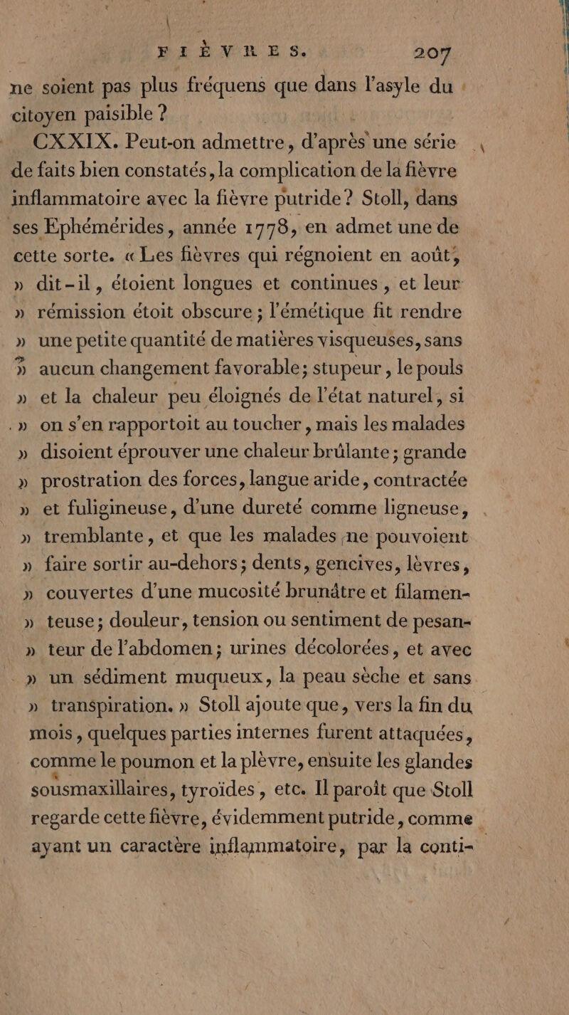 \ PI È V'R ES. 207 ne soient pas plus fréquens que dans l'asyle du : citoyen paisible ? CXXIX. Peut-on admettre , d’après une série de faits bien constatés, la Crohlirels de la fièvre inflammatoire avec la fièvre putride? Stoll, dans ses Ephémérides, année 1778, en admet une de cette sorte. « Les fièvres qui régnoient en août, » dit-il, étoient longues et continues, et leur » rémission étoit obscure ; l'émétique fit rendre » une petite quantité de matières visqueuses, sans » aucun changement favorable; stupeur , le pouls » et la chaleur peu éloignés de l’état naturel, si .» on s’en rapportoit au toucher , mais les malades » disoient éprouver une chaleur brûlante ; grande » prostration des forces, langue aride, contractée » et fuligineuse, d’une dureté comme ligneuse » tremblante, et que les malades ne pouvoient » faire sortir au-dehors; dents, gencives, lèvres, » couvertes d’une mucosité brunâtre et filamen- » teuse; douleur, tension ou sentiment de pesan- » teur de l'abdomen; urines décolorées, et avec _ » un sédiment muqueux, la peau sèche et sans » transpiration. » Stoll ajoute que, vers la fin du mois , quelques parties internes furent attaquées, | comme le poumon et la plèvre, ensuite les glandes sousmaxillaires, tyroïdes , etc. Il paroît que Stoll regarde cette fièvre, évidemment putride, comme ayant un caractère inflammatoire, par la conti