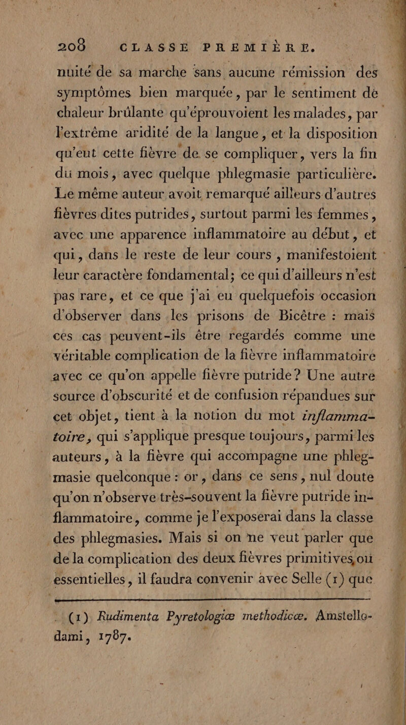 nuité de sa marche sans aucune rémission des symptômes bien marquée, par le sentiment de Fextrème aridité de la langue , et la disposition qu'eut cette fièvre de se compliquer, vers la fin di mois, avec quelque phlegmasie particulière. Le même auteur avoit remarqué ailleurs d’autres fièvres dites putrides, surtout parmi les femmes, leur caractère fondamental; ce qui d’ailleurs n’est pas rare, et ce que j'ai eu quelquefois occasion d'observer dans .les prisons de Bicêtre : mais ces cas peuvent-ils être regardés comme une véritable complication de la fièvre inflammatoire avec ce qu'on appelle fièvre putride? Une autre source d’obseurité et de confusion répandues sur cet objet, tient à la notion du mot inflamma- toire, qui s'applique presque toujours, parmi les auteurs , à la fièvre qui accompagne une phleg- masie quelconque : or, dans ce sens, nul doute flammatoire, comme je l’exposerai dans la classe des phlegmasies. Mais si on ne veut parler que dami, 1707. SEPT TT