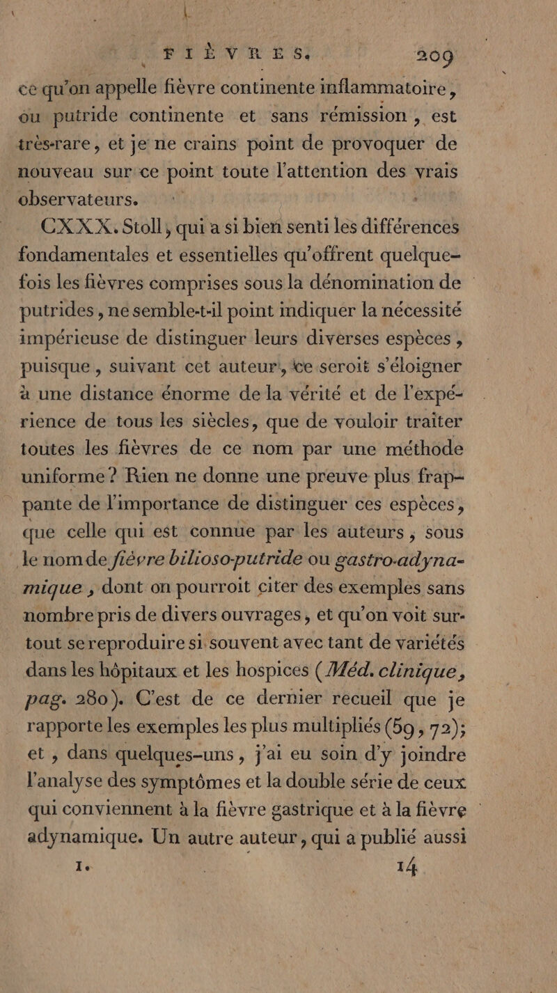 PEN M EST Tr) 209 cê qu’on appelle fièvre continente inflammatoire, ou putride continente et sans rémission , est trés-rare, et je ne crains point de provoquer de nouveau sur ce point toute l'attention des vrais observateurs. . CXXX.Stoll, qui a si bien senti les différences fondamentales et essentielles qu'offrent quelque- fois les fièvres comprises sous la dénomination de putrides , ne semble-t-il point indiquer la nécessité impérieuse de distinguer leurs diverses espèces, puisque , suivant cet auteur!, te seroit s'éloigner à une distance énorme de la vérité et de l'expé- rience de tous les siècles, que de vouloir traiter toutes les fièvres de ce nom par une méthode uniforme ? Rien ne donne une preuve plus frap- pante de l'impor tance de distinguer ces espèces, que celle qui est connue par les auteurs , sous le nomde jiévre bilioso-putride où gastro.adyna- mique , dont on pourroit citer des exemples sans nombre pris de divers ouvrages, et qu’on voit sur- tout sereproduire si souvent avec tant de variétés dans les hôpitaux et Les hospices ( Héd. cénique i pag: 280). C'est de ce dernier recueil que je Ron les exemples les PRES multiphés (bo , 72); , dans quelques-uns , j'ai eu soin d'y joindre ' Lu des symptômes et la double série de ceux qui conviennent à la fièvre gastrique et à la fièvre adynamique. Un autre auteur, qui a publié aussi Ie | 14