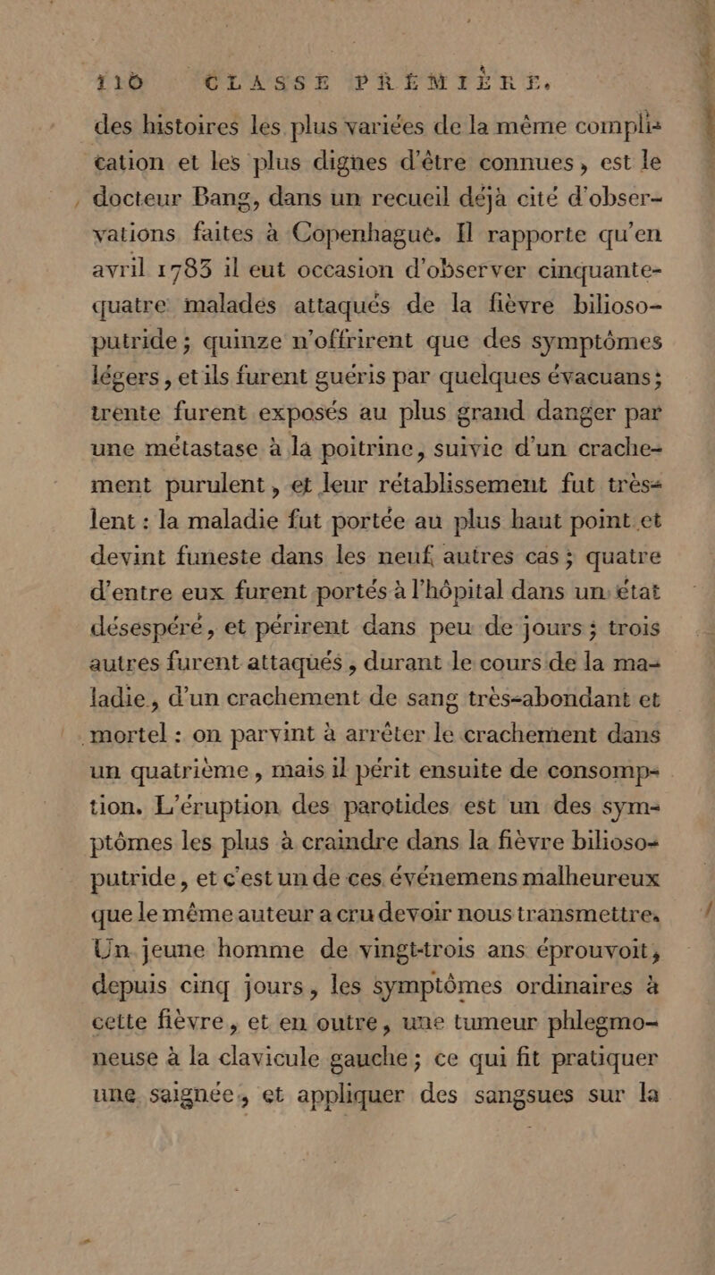 … des histoires les plus variées de la même complis cation et les plus dignes d’être connues, est le docteur Bang, dans un recueil déjà cité d’obser- vations faites à Copenhagué. Il rapporte qu'en avril 1783 il eut occasion d'observer cinquante- quatre maladés attaqués de la fièvre bilioso- putride ; quinze n’offrirent que des symptômes légers , etils furent guéris par quelques évacuans; irente furent exposés au plus grand danger par une métastase à la poitrine, suivie d’un crache- ment purulent , et leur rétablissement fut très&lt; lent : la maladie fut portée au plus haut point et devint funeste dans les neuf autres cas ; quatre d’entre eux furent portés à l'hôpital dans un: état désespéré, et périrent dans peu de jours; trois autres furent attaqués , durant le cours de la ma= ladie, d’un crachement de sang trèssabondant et tion. L'éruption des parotides est un des sym- ptômes les plus à craindre dans la fièvre bilioso- putride, et c'est un de ces. événemens malheureux que le même auteur a cru devoir nous transmettre, Un jeune homme de vingt-trois ans éprouvoit, depuis cinq jours, les symptômes ordinaires à cette fièvre, et en outre, une tumeur phlegmo- neuse à la clavicule gauche ; ce qui fit pratiquer une saignée, et appliquer des sangsues sur la