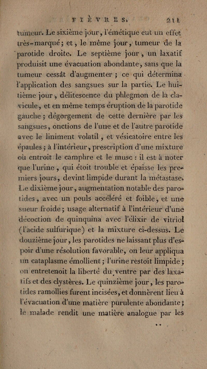 VERTE NET 6. AL tumeur. Le sixième jour, l'émétique eut un effet irès-marqueé ; et , le même jour, tumeur de la “parotide droite. Le septième jour, un laxatif produisit une évacuation abondante, sans que la tumeur cessât d'augmenter ; ce qui détermine . l'application des sangsues sur la partie. Le hui- tième jour; délitescence du phlegmon de la cla- vicule, et en même temps éruption de la parotide gauche ; dégorgement de cette dernière par les sangsues, onctions de l'une et de l’autre parotide avec le limiment volatil , et vésieatoire entre les épaules ; à l'intérieur, prescription d’une mixture où entroit le camphre et le muse : il est à noter que l'urine , qui étoit trouble et épaisse lés pre- miers jours, devint limpide durant la métastase, Le dixième jour, augmentation notable des paros tides, avec un pouls accéléré et foible, et une sueur froide; usage alternatif à l’intérieur d’une décoction de quinquina avec lélixir de vitriol (l'acide sulfurique) et la mixture ci-dessus. Le douzième jour, les parotides ne laissant plus d’es- poir d'une résolution favorable, on leur appliqua un cataplasme émollient ; l'urine restoit limpide ; on entretenoit la liberté du ventre par des laxa= iifs et des clystères. Le quinzième jour , les paro&gt; tides ramollies furent incisées, et donnèrent lieu à l'évacuation d’une matière purulente abondante; le malade rendit une matière analogue par les
