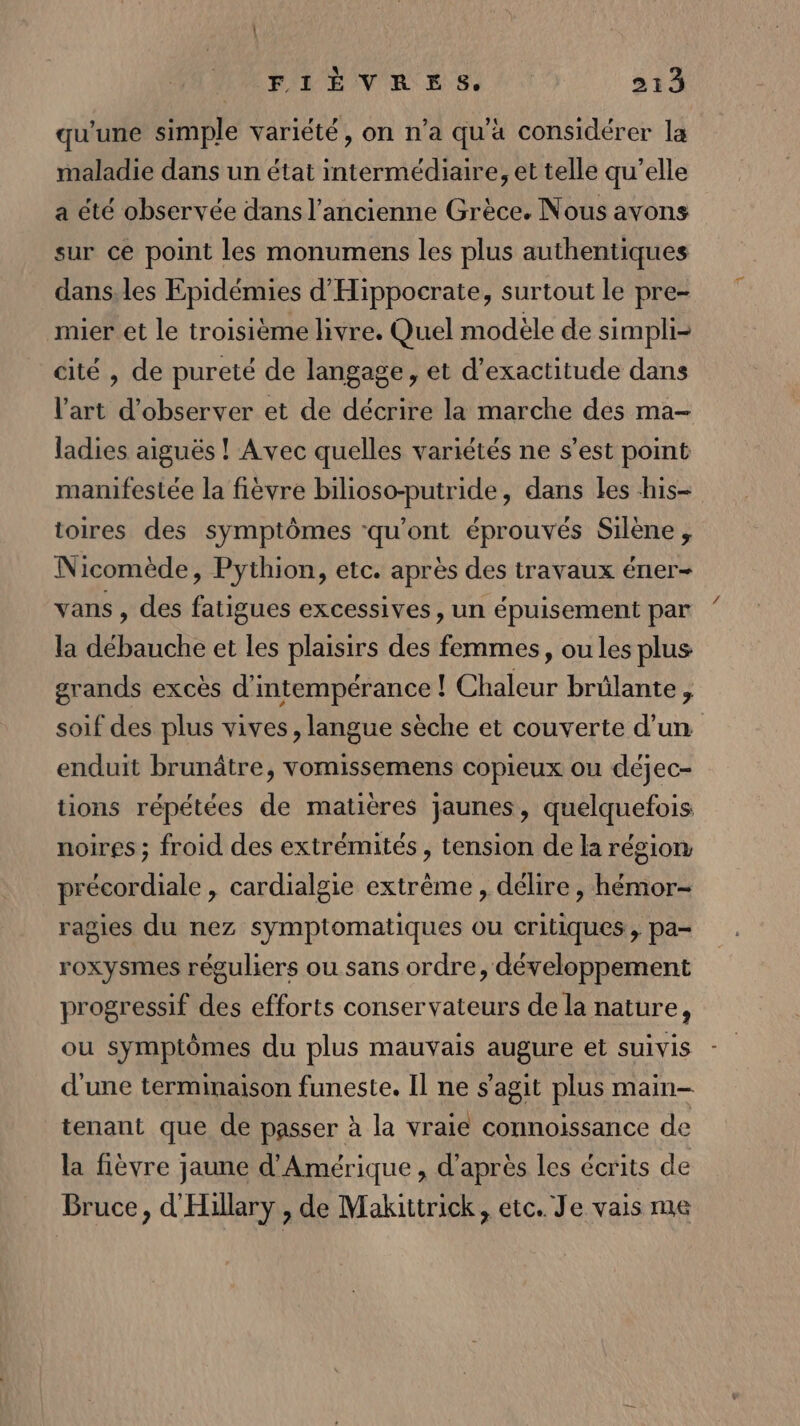 qu'une simple variété, on n’a qu'a considérer la maladie dans un état intermédiaire, et telle qu’elle a été observée dans l’ancienne Grèce. Nous avons sur ce point les monumens les plus authentiques dans, les Epidémies d'Hippocrate, surtout le pre- mier et le troisième livre. Quel modèle de simpli- cité , de pureté de langage, et d’exactitude dans l'art d'observer et de décrire la marche des ma- ladies aiguës ! Avec quelles variétés ne s’est point manifestée la fièvre bilioso-putride, dans les his- toires des symptômes qu'ont éprouvés Silène , Nicomède, Pythion, etc. après des travaux éner- vans , des fatigues excessives, un épuisement par la débauche et les plaisirs des femmes, ou les plus grands excès d'intempérance ! Chaleur brûlante, soif des plus vives, langue sèche et couverte d'un enduit brunâtre, vomissemens copieux ou déjec- tions répétées de matières jaunes, quelquefois noires ; froid des extrémités , tension de la région précordiale , cardialgie extrême , délire, hémor- ragies du nez symptomatiques ou critiques, pa= roxysmes réguliers ou sans ordre, développement progressif des efforts conservateurs de la nature, ou symptômes du plus mauvais augure et suivis d'une terminaison funeste. Il ne s'agit plus main- tenant que de passer à la vraie connoissance de la fièvre jaune d'Amérique , d'après les écrits de Bruce, d'Hillary , de Makittrick, etc. Je vais me