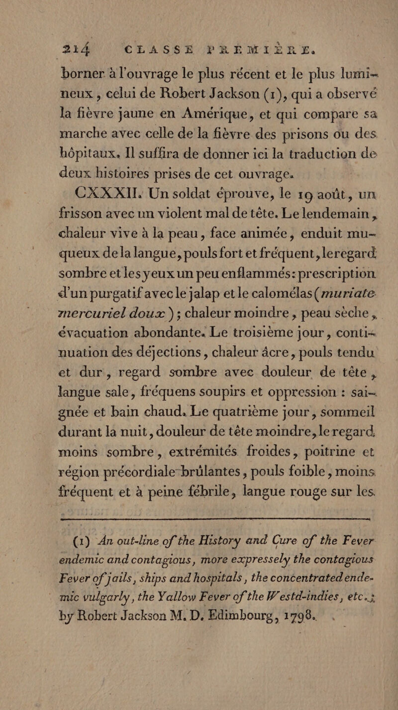 borner à l'ouvrage le plus récent et le plus lui neux , celui de Robert Jackson (1), qui a observe la fièvre jaune en Amérique, et qui compare sa marche avec celle de la fièvre des prisons ou des hôpitaux. Il suffira de donner ici la traduction de deux histoires prises de cet ouvrage. CXX XII, Un soldat éprouve, le 19 août, Un frisson avec un violent mal de tête. Le lendemain, chaleur vive à la peau, face animée, enduit mu- queux de la langue, pouls fort et fréquent, leregard sombre et les yeux un peu enflammés:preseription d’un purgatif avecle jalap etle calomélas(muriate znercuriel doux }) ; chaleur moindre , peau sèche, évacuation abondante. Le troisième jour , conti nuation des déjections , chaleur âcre, pouls tendu et dur, regard sombre avec douleur de tête, langue sale, fréquens soupirs et oppression : sai gnée et bain chaud. Le quatrième jour , sommeil durant la nuit, douleur de tête moindre, le regard moins sombre , extrémités froides, poitrine et région précordiale-brülantes , pouls foible , moins fréquent et à peine fébrile, langue rouge sur les. (1) An out-line of the History and Cure of the Fever endemic and contagious, more expressely the contagious Fever of jails, ships and hospitals , the concentratedende- . mic vulyarly, the Yallow Fever of the Westd-indies, etc. by Robert Jackson M, D. Edimbourg, 1798.