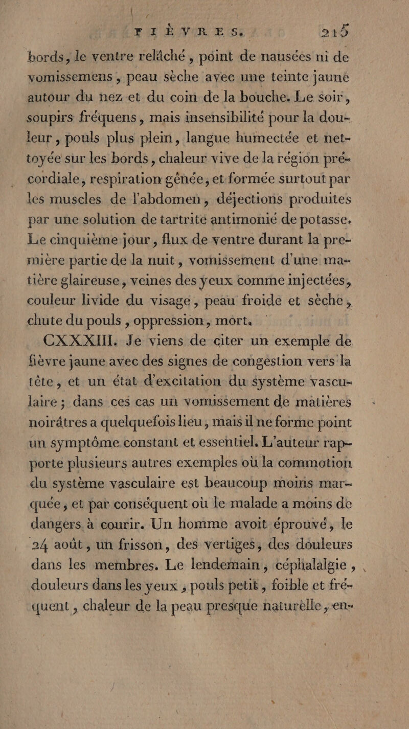 / FIÈVRES. 515 bords, le ventre relâché , point de nausées mi de vomissemens , peau sèche avec une teinte jaune autour du nez et du coin de la bouche. Le soir, soupirs fréquens , mais insensibilité pour la dou- leur , pouls plus plein, langue humectée et net- toyée sur les bords, chaleur vive de la région pré- cordiale, respiration gênée, et formée surtout par les muscles de l'abdomen, déjections produites par une solution de tartrité antimonié de potasse. Le cinquième jour , flux de ventre durant la pre- mière partie de la nuit, vomissement d'une ma- tière glaireuse, veines des ÿeux comme injectées, couleur vide du visage , peau froide et sèche, chute du pouls , oppression, mort. CXXXIII. Je viens de citer un exemple de fièvre jaune avec des signes de congestion vers la tête, et un état d’excitation du système vascu- laire ; dans ces cas un vomissement de matières noirâtres a quelquefois lieu , mais il ne forme point un symptôme constant et essentiel, L'auteur rap- porte plusieurs autres exemples où la commotion du système vasculaire est beaucoup mois mar- quée ; et par conséquent où le malade a moins de dangers. à courir. Un homme avoit éprouvé, le 24 août, un frisson, des vertiges, des douleurs dans les membres. Le lendemain, céphalalgie , douleurs dans les yeux ; pouls petit , foible et fré- quent , chaleur de la peau presque naturelle , en