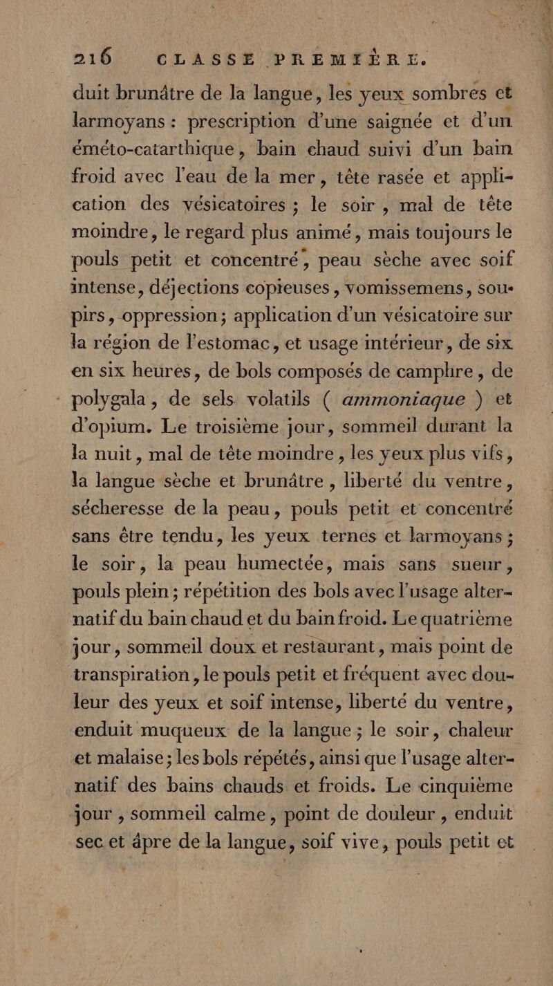 duit brunâtre de la langue, les yeux sombres et larmoyans : prescription d’une saignée et d'un éméto-catarthique, bain ehaud suivi d’un bam froid avec l’eau de la mer, tête rasée et appli- cation des vésicatoires ; le soir , mal de tête moindre, le regard plus animé, mais toujours le pouls petit et concentré, peau sèche avec soif intense, déjections copieuses , vomissemens, sous pirs, oppression; application d’un vésicatoire sur la région de l'estomac, et usage intérieur, de six en six heures, de bols composés de camphre, de - polygala, de sels volatils ( ammoniaque }) et d'opium. Le troisième jour, sommeil durant la la nuit, mal de tête moindre, les yeux plus vifs, la langue sèche et brunâtre , liberté du ventre, sécheresse de la peau, pouls petit et concentré sans être tendu, les yeux ternes et larmoyans ; le soir, la peau humectée, mais sans sueur, pouls plein ; répétition des bols avec l'usage alter- natif du bain chaud et du bain froid. Le quatrième jour, sommeil doux et restaurant, mais point de transpiration , le pouls petit et fréquent avec dou- leur des yeux et soif intense, liberté du ventre, enduit muqueux de la langue ; le soir, chaleur et malaise ; les bols répétés, ainsi que l’usage alter- natif des bains chauds et froids. Le cinquième jour , sommeil calme, point de douleur , enduit sec et âpre de la langue, soif vive, pouls petit et