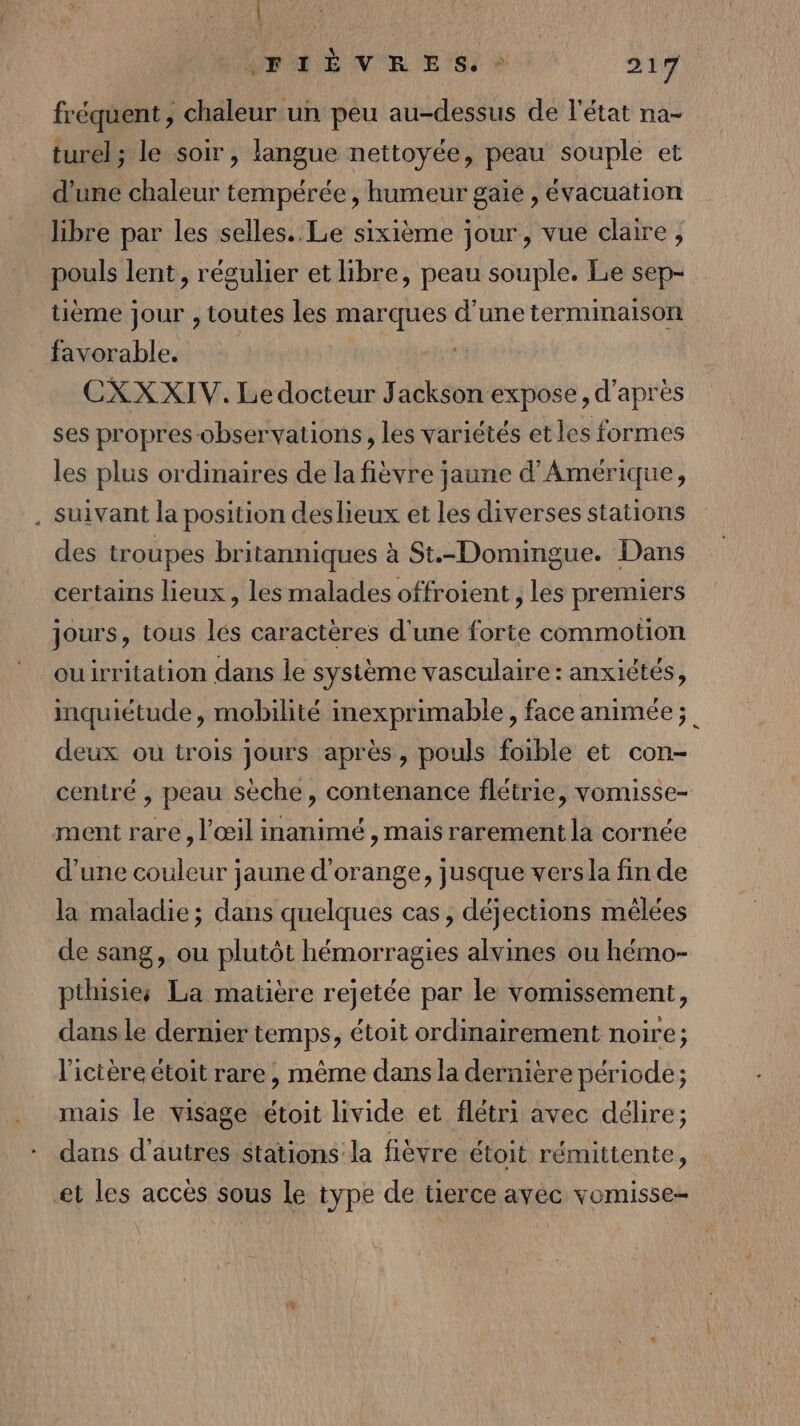 | IFPHEVERE S, 217 fréquent, chaleur un peu au-dessus de l'état na- turel; le soir, langue nettoyée, peau souple et d'une chaleur tempérée, humeur gaie , évacuation libre par les selles. Le sixième jour, vue claire, pouls lent, régulier et libre, peau souple. Le sep- tième jour , toutes les marques d’une terminaison favorable. | ‘ie CXXXIV. Ledocteur Jackson expose, d'après ses propres observations, les variétés et les formes les plus ordinaires de la fièvre jaune d'Amérique, . Suivant la position deslieux et les diverses stations des troupes britanniques à St.-Domingue. Dans certains lieux , les malades offroient , les premiers jours, tous lés caractères d'une forte commotion ouirritation dans le système vasculaire : anxiétés, inquiétude, mobilité inexprimable, face animée; deux ou trois jours après, pouls foible et con- centré , peau sèche, contenance flétrie, vomisse- ment rare, l'œil inanimé , mais rarement la cornée d’une couleur jaune d'orange, jusque versa fin de la maladie; dans quelques cas, déjections mélées de sang, ou plutôt hémorragies alvines ou hémo- pthisies La matière rejetée par le vomissement, dans le dernier temps, étoit ordinairement noire; l'ictère étoit rare, même dans la dernière période; mais le visage étoit livide et flétri avec délire; dans d’autres stations la fièvre étoit rémittente, et les accès sous Le type de tierce avec vomisse-