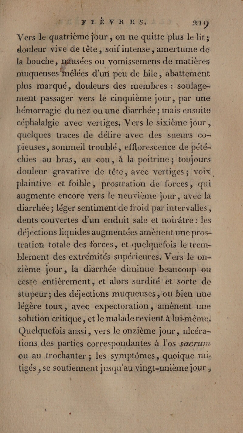 é i MENFOËNER KG. 219 Versile quatrième jour , on ne quitte plus le lit; douleur vive de tête, soif intense , amertume dé la bouche, nausées ou vomissemens de matières muqueuses Mélées d’un peu de bile, abattement plus marqué, douleurs des membres : soulage- ment passager vers le cinquième jour, par une hémorragie du nez ou une diarrhée ; mais ensuite céphalalgie avec vertiges, Vers le sixième jour , quelques traces de délire avec des sueurs co- pieuses, sommeil troublé, efflorescence de pété- chies au bras, au cou, à la poitrine ; toujours douleur gravative de tête, avec vertiges; voix. plantive et foible, prostration de forces, qui augmente encore vers le neuvième jour, avéc la diarrhée ; léger sentiment de froid par intervalles, dents couvertes d’un enduit sale et noirâtre: les déjections liquides augmentées amènent une pros- tration totale des forces, et quelquefois le trem- blement des extrémités supérieures, Vers le on- zième jour , la diarrhée diminue beaucoup ou cesse entièrement, et alors surdité et sorte de stupeur ; des déjections muqueuses, ou bien une légère toux, avec expectoration, amènent une solution critique , et le malade revient à luimême. Quelquefois aussi, vers le onzième jour, ulcéra- tions des parties correspondantes à l'os sacrur: ou au trochanter ; les symptômes, quoique mi: tigés , se soutiennent jusqu'au Yingt-unième jour ; Y