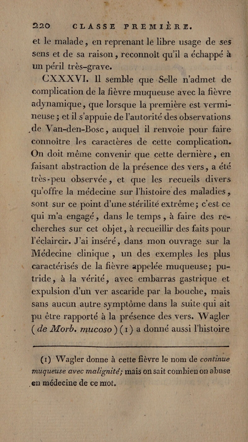 et le malade, en reprenant lé libre usage de ses sens et de sa raison, reconnoiît ci a a à un péril très-grave. CXXX VI. Il semble que Selle n’admet de complication de la fièvre muqueuse avec la fièvre adynamique, que lorsque la première est vermi- neuse ; et 1l s'appuie de l'autorité des observations .de Van-den-Bosc, auquel il renvoie pour faire connoître les caractères de cette complication. On doit même convenir que cette dernière, en faisant abstraction de la présence des vers, a été très-peu observée, et que les recueils divers qu'offre la médecine sur l'histoire des maladies, sont sur ce point d’une stérilité extrème ; c'est ce qui m'a engagé, dans le temps , à faire des re- cherches sur cet objet, à recueillir des faits pour l'éclaircir. J'ai inséré, dans mon ouvrage sur la Médecine clinique , un des exemples les plus caractérisés de la fièvre appelée muqueuse; pu- tride, à la vérité, avec embarras gastrique et expulsion d’un ver ascaride par la bouche, mais sans aucun autre symptôme dans la suite qui ait pu être rapporté à la présence des vers. Wagler (de Morb. mucoso (1) a donné aussi l’histoire (1) Wagler donne à cette fièvre le nom de continue muqueuse avec malignité; mais on sait combien on abuse en médecine de ce mot.