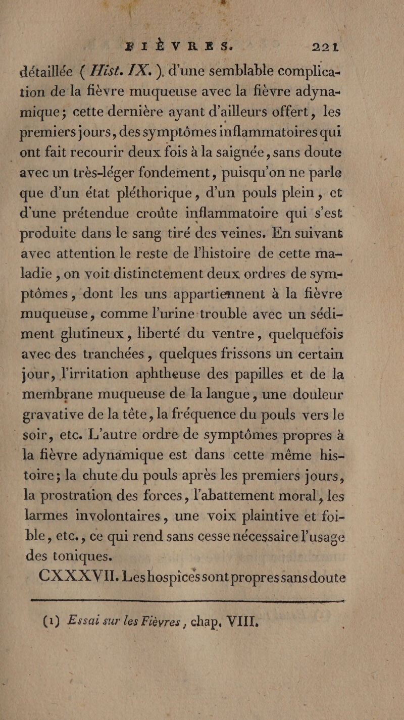 # di SC RE BIÈVRES.. 2214 détaillée ( Hist. IX. ), d'une semblable complica- tion de la fièvre muqueuse avec la fièvre adyna- mique; cette dernière ayant d’ailleurs offert, les premiers Jours, des symptômes inflammatoires qui ont fait recourir deux fois à la saignée, sans doute avec un très-léger fondement, puisqu'on ne parle que d’un état pléthorique, d’un pouls plein, et d'une prétendue croûte inflammatoire qui s'est produite dans le sang tiré des veines, En suivans avec attention le reste de l'histoire de cette ma= ladie , on voit distinctement deux ordres de sym- ptômes , dont les uns appartiennent à la fièvre muqueuse, comme l’urine:trouble avec un sédi- ment glutineux , liberté du ventre, quelquefois avec des tranchées , quelques frissons un certain jour, l'irritation aphtheuse des papilles et de la membrane muqueuse de la langue , une douleur gravative de la tête, la fréquence du pouls vers le soir, etc. L'autre ordre de symptômes propres à la fièvre adynamique est dans cette même his- toire; la chute du pouls après les premiers jours, la prostration des forces, l'abattement moral, les larmes imvolontaires, une voix plaintive et foi- ble, etc., ce qui rend sans cesse nécessaire l'usage des toniques. CXXXVII. Leshospicessontpropressansdoute