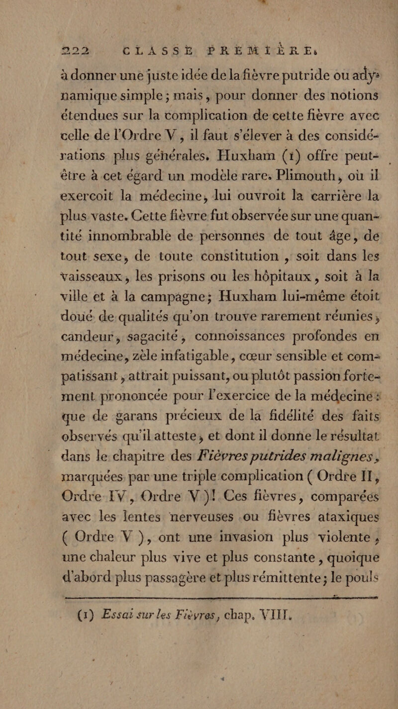 à donner une juste idée de lafièvre putride ou ady: namique simple ; mais, pour donner des notions étendues sur la complication de cette fièvre avec celle de l'Ordre V, 1l faut s’elever à des considé- rations plus générales, Huxham (1) offre peut- être à cet égard un modèle rare; Plimouth, où il exercoit la médecine, lui ouvroit la carrière la plus vaste. Cette fièvre fut observée sur une quan tité innombrable de personnes de tout âge, de tout sexe, de toute constitution , soit dans les vaisseaux, les prisons ou les hôpitaux , soit à la ville et à la campagne; Huxham lui-même étoit doué. de qualités qu’on trouve rarement réunies; candeur, sagacité, connoissances profondes en médecine, zèle mfatigable, cœur sensible et com= paussant , attrait puissant, ou plutôt passiôn forte- ment prononcée pour l'exercice de la médeciné# que de garans précieux de la fidélité des faits observés qu'il atteste, et dont il donne le résultat dans le chapitre des Fiépres putrides malignes, marquées. par une triple complication ( Ordre IT, Ordre IV, Ordre V )!.Ces fièvres, comparéés avec les lentes nerveuses .ou fièvres ataxiques ( Ordre V }), ont une invasion plus violente , une chaleur plus vive et plus constante, quoique d'abord plus passagère et plus rémittente; le pouls
