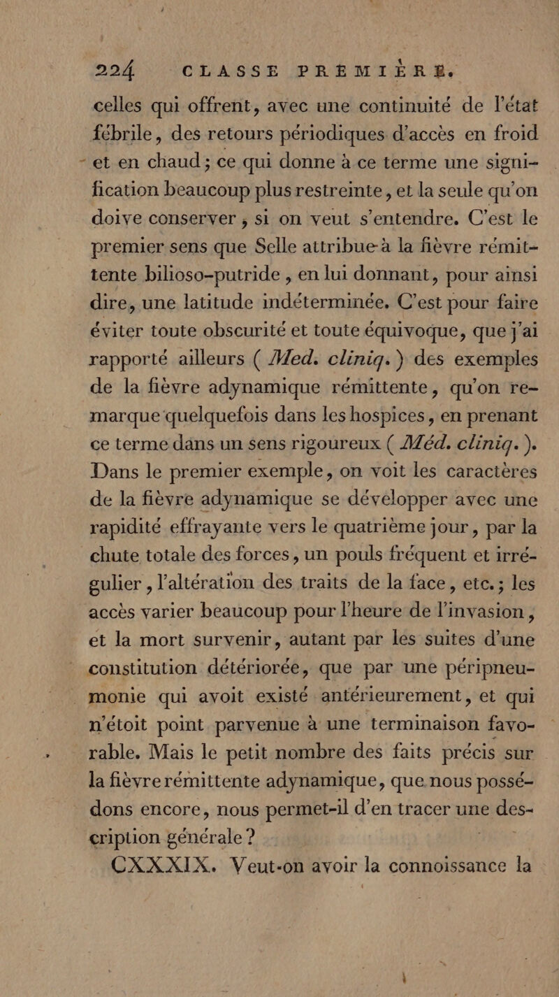 L celles qui offrent, avec une continuité de l’état fébrile, des retours périodiques d'accès en froid -et en chaud; ce qui donne à ce terme une signi- fication beaucoup plus restreinte, et la seule qu'on doive conserver , si on veut s'entendre. C'est le premier sens que Selle attribue-à la fièvre rémit- tente bilioso-putride , en lui donnant, pour ainsi dire, une latitude indéterminée. C’est pour faire éviter toute obseurité et toute équivoque, que j'ai rapporté ailleurs ( ed. clinig.) des exemples de la fièvre adynamique rémittente, qu'on re- marque quelquefois dans les hospices, en prenant ce terme dans un sens rigoureux ( Méd. clinig.). Dans le premier exemple, on voit les caractères de la fièvre adynamique se développer avec une rapidité effrayante vers le quatrième jour, par la chute totale des forces, un pouls fréquent et irré- gulier , l’altération des traits de la face, etc.; les accès varier beaucoup pour l'heure de l'invasion, et la mort survenir, autant par les suites d’une constitution détériorée, que par une péripneu- n'étoit point parvenue à une terminaison favo- rable. Mais le petit nombre des faits précis sur la fièvre rémittente adynamique, que nous possé- dons encore, nous permet-il d’en tracer une des- cription générale ? 1/00 CXXXIX. Veut-on avoir la connoissance la