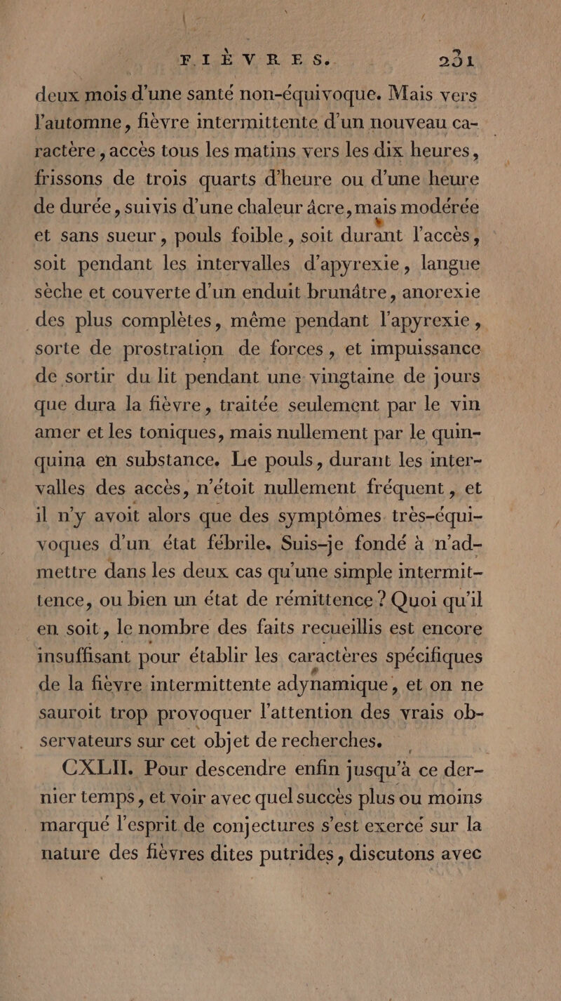 deux mois d’une santé non-équivoque. Mais vers l'automne, fièvre mtermittente d'un nouveau ca- ractère , accès tous les matins vers les dix heures * frissons de trois quarts d'heure ou d’une heure de durée, suivis d’une chaleur âcre, mais modérée et sans sueur , pouls foible , soit durant l'acces, soit pendant les intervalles d’apyrexie, langue sèche et couverte d’un enduit brunâtre, anorexie des plus complètes, même pendant l'apyrexie, sorte de prostration de forces, et impuissance de sortir du lit pendant une vingtaine de jours que dura la fièvre, traitée seulement par le vin amer et les toniques, mais nullement par le quin- quina en substance. Le pouls, durant les inter- valles des accès, n’étoit nullement fréquent, et il ny avoit alors que des symptômes. très-équi- voques d’un état fébrile. Suis-je fondé à n’ad- mettre dans les deux cas qu'une simple intermit- tence, ou bien un état de rémittence ? Quoi qu'il en soit, le nombre des faits recueillis est encore insuffisant pour établir les caractères spécifiques de la fievre intermittente adynamique , et on ne sauroit trop provoquer l'attention des vrais ob- servateurs sur cet objet de recherches. : CXLII. Pour descendre enfin jusqu’à ce der- nier temps, et voir avec quel succès plus ou moins marqué l'esprit de conjectures s’est exercé sur la nature des lèvres dites putrides , discutons avec