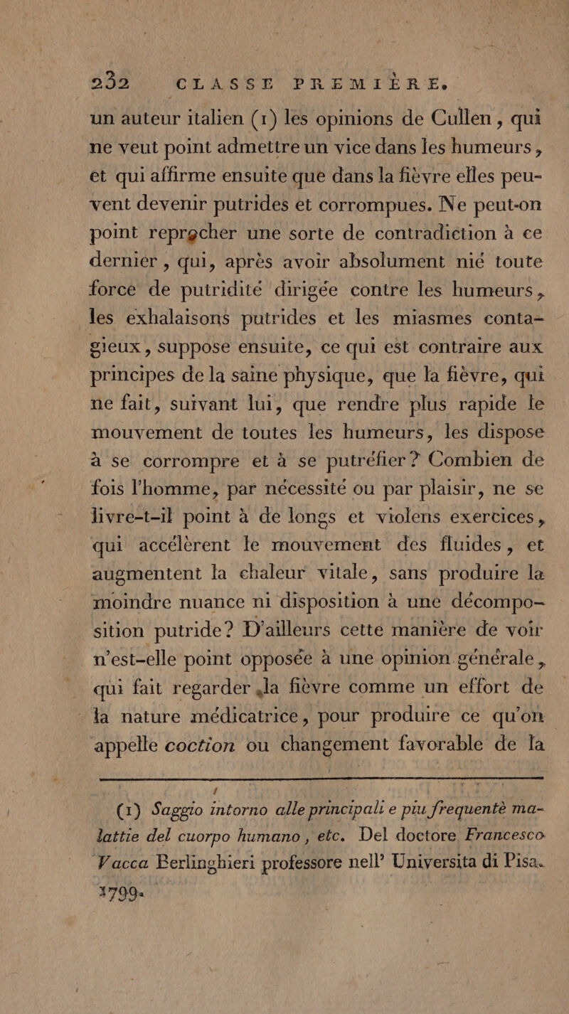 un auteur italien (1) les opinions de Cullen , qui ne veut point admettre un vice dans les humeurs , et qui afñirme ensuite que dans la fièvre elles peu- vent devenir putrides et corrompues. Ne peut-on point reprocher une sorte de contradiction à ce dernier , qui, après avoir absolument nié toute force de puiridité dirigée contre les humeurs, les exhalaisons putrides et les miasmes conta- gieux , suppose ensuite, ce qui est contraire aux principes de la saine physique, que la fièvre, qui ne fait, suivant lui, que rendre plus rapide le mouvement de toutes les humeurs, les dispose à se corrompre et à se putréfier ? Combien de fois l’homme, par nécessité où par plaisir, ne se livre-t-il point à de longs et violens exercices, qui accélèrent le mouvement des fluides, et augmentent la chaleur vitale, sans produire la moindre nuance ni disposition à une décompo- sition putride ? D'ailleurs cette manière de voir n’est-elle point opposée à une opinion générale , qui fait regarder la fièvre comme un effort de la nature médicatrice, pour produire ce qu’on appelle coction ou changement favorable de la : g (1) Saggio intorno alle principal: e piu frequentè ma- lattie del cuorpo humano , etc. Del doctore Francesco Vacca Berlinghieri professore nell’ Universita di Pisa. 1799