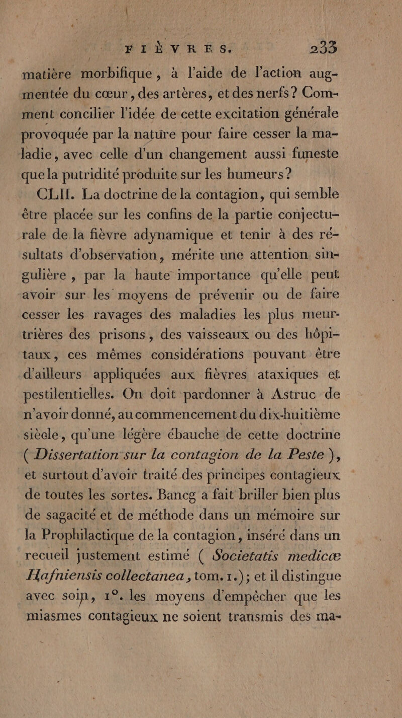 | AARMEN RE N 84: 233 matière morbifique, à l’aide de l'action aug- mentée du cœur , des artères, et des nerfs ? Com- ment concilier l’idée de cette excitation générale provoquée par la nature pour faire cesser la ma- ladie, avec celle d’un changement aussi funeste que la putridité produite sur les humeurs ? CLITI. La doctrine de la contagion, qui semble être placée sur les confins de la partie conjectu- rale de la fièvre adynamique et tenir à des ré- sultats d'observation, mérite une attention sin- gulière , par la haute importance qu'elle peut avoir sur les moyens de prévenir ou de faire cesser les ravages des maladies les plus meur- irières des prisons, des vaisseaux ou des hôpi- taux, ces mêmes considérations pouvant être d’ailleurs appliquées aux fièvres ataxiques et pestilentielles. On doit pardonner à Astruc de n'avoir donné, au commencement du dix-huitième siècle, qu'une légère ébauche de cette doctrine ( Dissertation sur la contagion de la Peste ), et surtout d’avoir traité des principes contagieux de toutes les sortes. Bancg a fait briller bien plus de sagacité et de méthode dans un mémoire sur la Prophilactique de la contagion, inséré dans un recueil justement estimé ( Societatis medicæ Hafniensis collectanea , tom. 1.); et il distingue avec soin, 1°. les moyens d'empêcher que les miasmes contagieux ne soient transmis des ma-