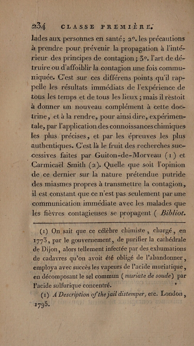lades aux personnes en santé; 2°. les précautions à prendre pour prévenir la propagation à l'inté- rieur des principes de contagion ; 3°, l’art de dé- truire ou d’affoiblir la contagion une fois commu- niquée. C’est sur ces différens points qu'il rap- pelle les résultats immédiats de l'expérience de tous les temps et de tous les lieux ; mais il réstoit à donner un nouveau complément à cette doc- trine, et à la rendre, pour ainsi dire, expérimen- tale, par l'application des connoissances chimiques les plus précises, et par les épreuves les plus authentiques. C’est là le fruit des recherches suc- cessives faites par Guiton-de-Morveau (1) et Carmicaël Smith (2). Quelle que soit l'opinion de ce dernier sur la nature prétendue putride des miasmes propres à transmettre la contagion, il est constant que ce n’est pas seulement par une ‘communication immédiate avec les malades que les fièvres contagieuses se propagent ( Biblior. (1) On sait que ce célèbre chimiste , chargé, .en 1773, par le gouvernement, de purifier la cathédrale de Dijon, alors tellement infectée par des exhumations de cadavres qu’on avoit été obligé de l’abandonner, employa avec succès les vapeurs de Pacide muriatique , en décomposant le sel commun (mnuriate de soude) par Pacide sulfurique concentré. , (1) À Description of the jaël distemper, etc. London, CAPONe |