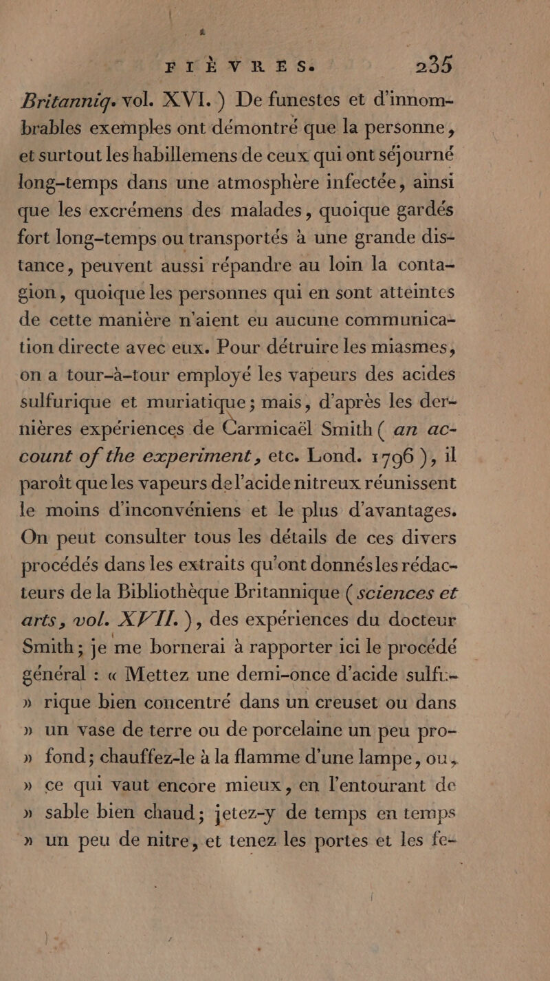 ê ETÈVRESS 235 Britannig. vol. XVI.) De funestes et d'mnom- brables exemples ont démontré que la personne, et surtout les habillemens de ceux qui ont séjourné long-temps dans une atmosphère infectée, ainsi que les excrémens des malades, quoique gardés fort long-temps ou transportés à une grande dis- tance, peuvent aussi répandre au loin la conta- gion, quoique les personnes qui en sont atteintes de cette manière n'aient eu aucune communica- tion directe avec eux. Pour détruire les miasmes, on a tour-à-tour employé les vapeurs des acides sulfurique et muriatique ; mais, d’après les der- nières expériences de Carmicaël Smith ( an ac- count of the experiment, etc. Lond. 1706 }, il paroît que les vapeurs de l'acide nitreux réunissent le moins d'inconvéniens et le plus d'avantages. On peut consulter tous les détails de ces divers procédés dans les extraits qu'ont donnésles rédac- teurs de la Bibliothèque Britannique ( sciences et arts, vol. XVII. ), des expériences du docteur Smith ; je me bornerai à rapporter 1ci le procédé général : « Mettez une demi-once d'acide sulfr.- » rique bien concentré dans un creuset ou dans » un vase de terre ou de porcelaine un peu pro- » fond; chauffez-le à la flamme d'une lampe, ou, » ce qui Vaut encore mieux, en l’entourant de » sable bien chaud; jetez-y de temps en temps » un peu de nitre, et tenez les portes et les fe-