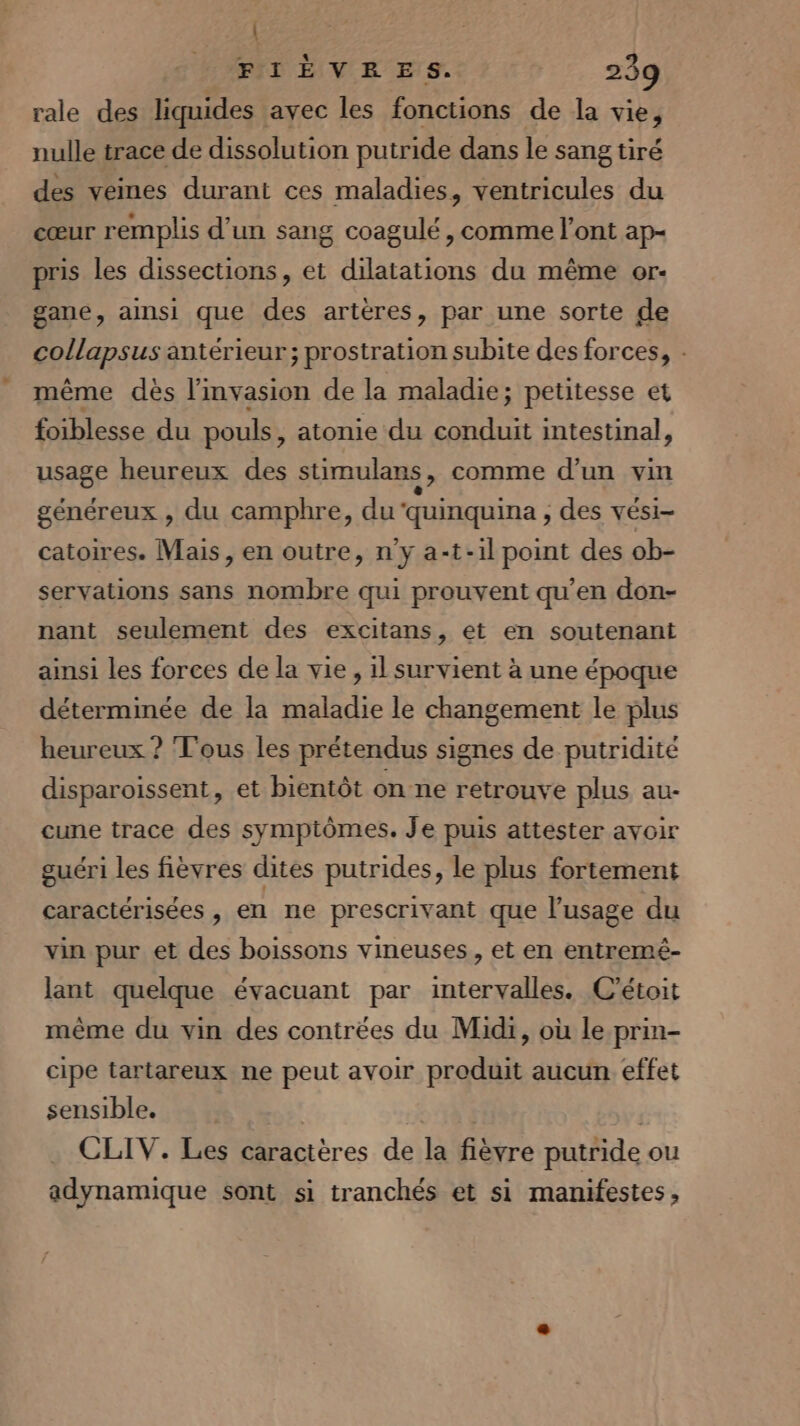 | FIÈVERES. 239 rale des liquides avec les fonctions de la vie, nulle trace de dissolution putride dans le sang tiré des veines durant ces maladies, ventricules du cœur remplis d’un sang coagulé, comme l'ont ap- pris les dissections, et dilatations du même or- gane, ainsi que des artères, par une sorte de collapsus antérieur; prostration subite des forces, - même dès lmvasion de la maladie; petitesse et foiblesse du pouls, atonie du Rte intestinal, usage heureux des stimulans , comme d'un vin généreux , du camphre, du‘quinquina , des vési- catoires. Mais, en outre, n'y a-t-il point des ob- servations sans nombre qui prouvent qu’en don- nant seulement des excitans, et en soutenant ainsi les forces de la vie, il survient à une époque déterminée de la maladie le changement le plus heureux ? Tous les prétendus signes de putridité disparoissent, et bientôt on ne retrouve plus au- cune trace des symptômes. Je puis attester avoir guéri les fièvres dites putrides, le plus fortement caractérisées , en ne prescrivant que l'usage du vin pur et des boissons vineuses, et en entremé- lant quelque évacuant par intervalles. C’étoit même du vin des contrées du Midi, où le prin- cipe tartareux ne peut avoir produit aucun. effet sensible. À CLIV. Les caractères de la fièvre putride ou adynamique sont si tranchés et si manifestes,