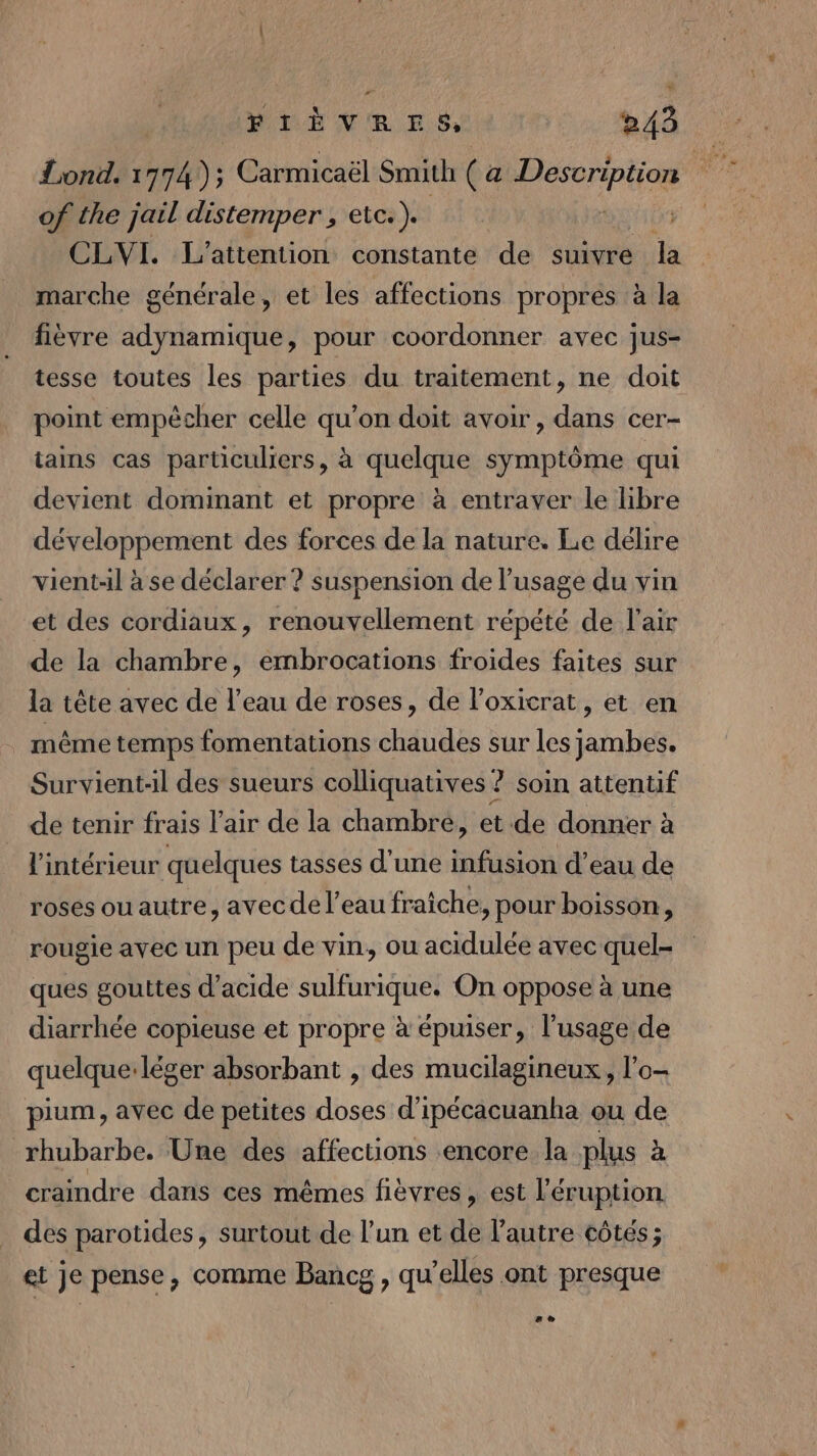 Lond. 1774); Carmicaël Smith ( a cie of the jail distemper , etc ). “. CLVI. L'’attention constante de suivre la marche générale, et les affections propres à la fièvre adynamique, pour coordonner avec jus- tesse toutes les parties du traitement, ne doit point empécher celle qu'on doit avoir, dans cer- tains cas particuliers, à quelque symptôme qui devient dominant et propre à entraver le libre développement des forces de la nature. Le délire vient-Al à se déclarer ? suspension de l'usage du vin et des cordiaux, renouvellement répété de l'air de la chambre, embrocations froides faites sur la tête avec de l’eau de roses, de l’oxicrat, et en même temps fomentations chaudes sur les jambes. Survient-il des sueurs colliquatives ? soin attentif de tenir frais l'air de la chambre, et.de donner à l'intérieur quelques tasses d’une infusion d’eau de roses ou autre, avec de l’eau fraiche, pour boisson, rougie avec un peu de vin, ou acidulée avec quel- ques gouttes d'acide sulfurique. On oppose à une diarrhée copieuse et propre à épuiser, l'usage de quelque:léger absorbant , des mucilagineux, l’o- pium, avec de petites doses d’ipécacuanha ou de rhubarbe. Une des affections encore la plus à craindre dans ces mêmes fièvres, est l’éruption des parotides, surtout de l’un et de l’autre côtés ; et je pense, comme Bancg , qu'elles ont presque LA)