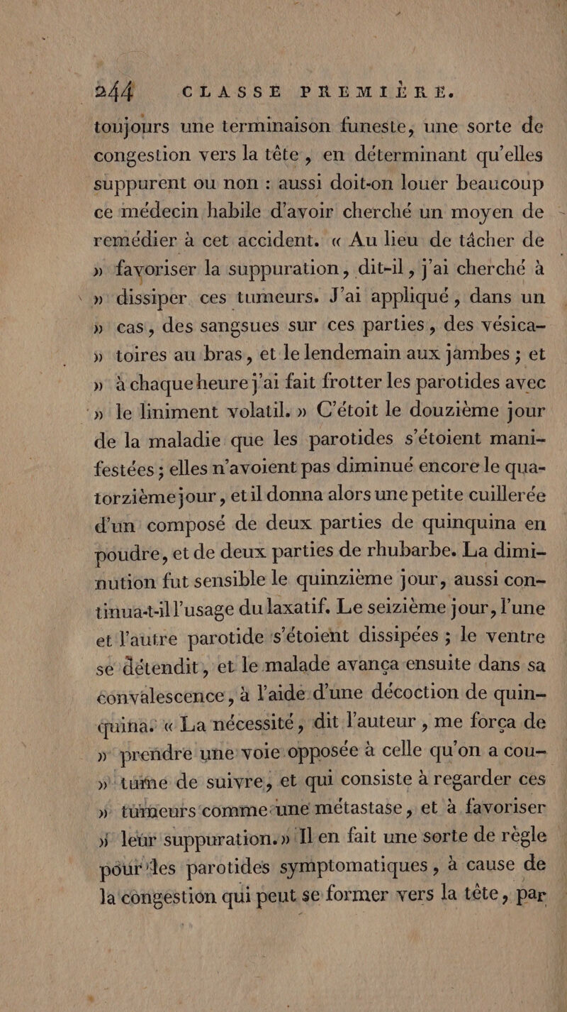 14 CLASSÉ PREMERÉRE. toujours une terminaison funeste, une sorte de congestion vers la tête, en déterminant qu'elles suppurent où non : aussi doit-on louer beaucoup ce médecin habile d’avoir cherché un moyen de - remédier à cet accident. « Au lieu de tâcher de » favoriser la suppuration, dit-il, j'ai cherché à \ » dissiper ces tumeurs, J ai appliqué , dans un » cas, des sangsues sur ces parties, des vésica- » toires au bras, et le lendemain aux jambes ; et » à chaqueheure j'ai fait frotter les parotides avec ‘» le liniment volatil. » C’étoit le douzième jour de la maladie que les parotides s'étoient mani- festées ; elles n’avoient pas diminué encore le qua- iorzièmejour , etil donna alors une petite cuillerée d'un composé de deux parties de quinquina en poudre, et de deux parties de rhubarbe. La dimi- aution fut sensible le quinzième jour, aussi con- tinuatill’usage du laxatif. Le seizième jour, l'une et l'autre parotide :s’étoient dissipées ; le ventre se détendit, et le malade avança ensuite dans sa éonvalescence , à l'aide d’une décoction de quin- éçuinas « La nécessité ; dit l'auteur , me forcça de ap une Voie: opposée à AT qu'on a COU— tue de suivre, et qui consiste à regarder ces | tuteurs comme:une métastase , et à favoriser » ‘pe suppuration.»Ilen fait une sorte de règle pour les parotides symptomatiques , à cause de la ci die qui peut. se former vers la tête, Par