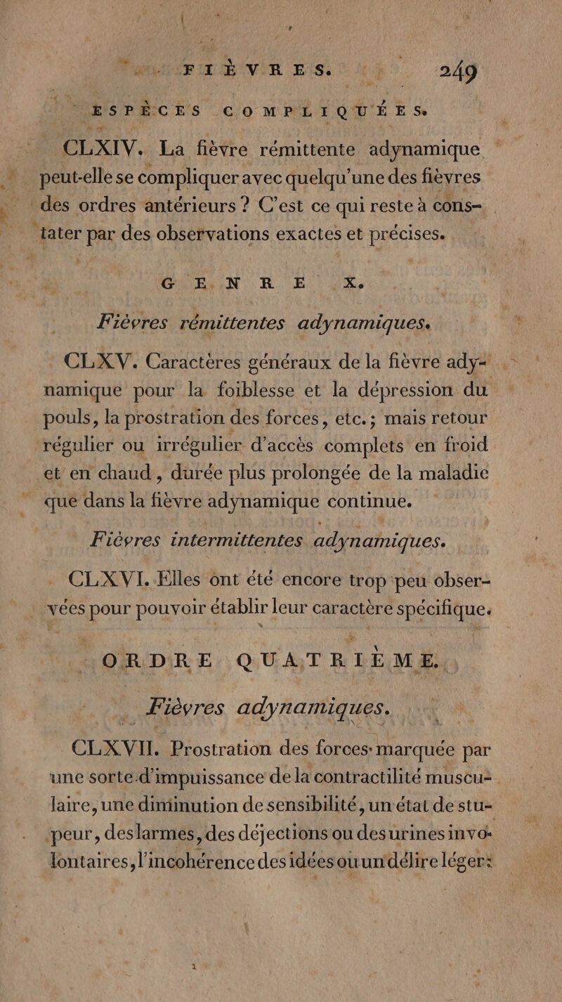 D 4 PL Le  PANIER VIE LIST UR. 249 ESPÈCES COMPLIQUÉES: 2h ‘4 CLXIV. La fièvre rémittente adynamique peut-elle se compliquer avec quelqu une des fièvres : des ordres antérieurs ? C’est ce qui reste à CONS ÉMRAON RE) NUS, Fiévres rémittentes adynamiques, CLXV. Caractères généraux de la fièvre ady= namique pour la foiblesse et la dépression du pouls, la prostration des forces, etc.; mais retour régulier ou irrégulier d'accès déni en froid et en chaud, durée plus prolongée de la maladie que dans la fièvre adÿnamique continue. Fiésres intermittentes adynamiques. CLX VI. Elles ont éte encore trop peu obser- vées pour pouvoir établir leur caractère spécifique. « F \ à Û ORDRE QUATRIÈME. Fièvres adynamiques. CLXVIL Prostration des forces: marquée par une sorte.d'i impuissance de la contractilité muscu: laire, une diminution de sensibilité, un'état de stu-