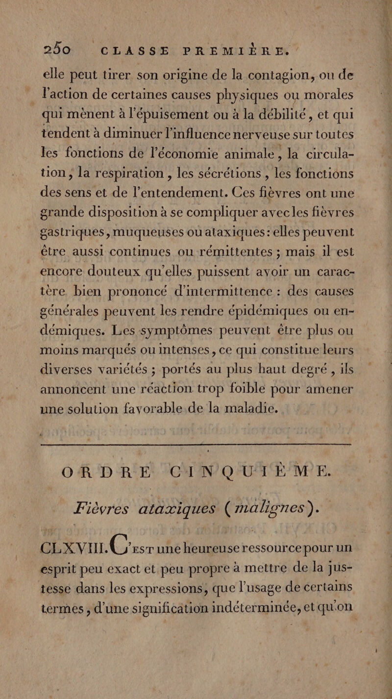 elle peut tirer son origine de la contagion, ou de _ l’action de certaines causes physiques ou morales qui mènent à l'épuisement ou à la débilité, et qui tendent à diminuer l'influence nerveuse sur toutes les fonctions de l’économie animale, la circula- tion ; la respiration , les sécrétions , les fonctions des sens et de l’entendement. Ces fièvres ont une grande disposition à se compliquer avecles fièvres gastriques, muqueuses ou ataxiques:elles peuvent être aussi continues ou rémittentes ; mais 1l est encore douteux qu’elles puissent avoir un carac- ière. bien prononcé d’intermittence : des: causes générales peuvent les rendre épidémiques ou en- démiques. Les symptômes peuvent être plus ou moins marqués ou intenses, ce qui constitue leurs diverses variétés ; portés au plus haut degré , ils annoncent une réaction trop foible pour amener une solution favorable. de la maladie. ORDRE CINQUIÈME. Fièvres ataxiques (malignes). CLXVUL Crsr une heureuse ressourcepour un esprit peu exact et peu propre à mettre de la jus- tesse dans les expressions, que l'usage de certains