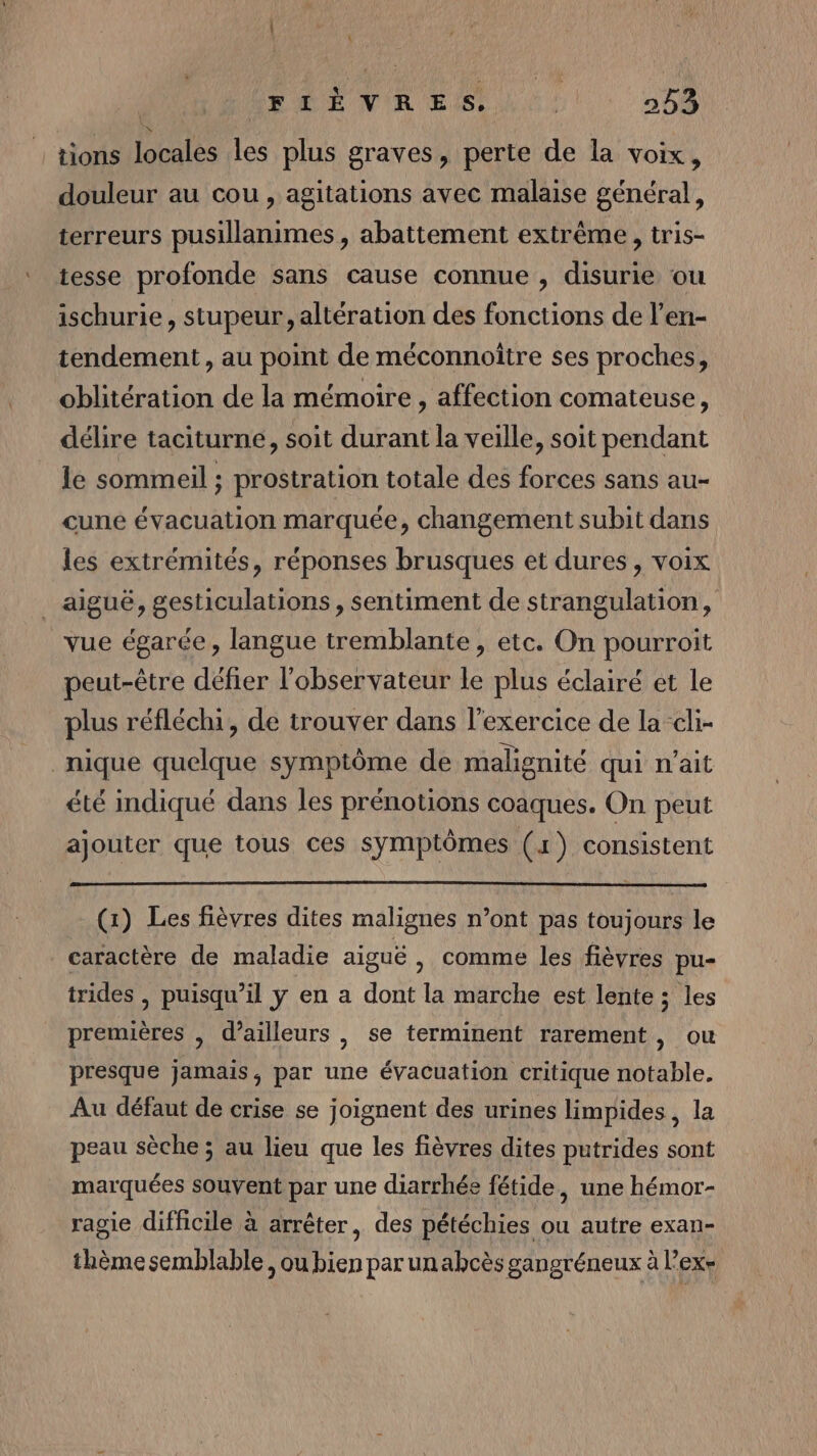 | | (FIÈVRES. ; 253 tions locales les plus graves, perte de la voix, douleur au cou, agitations avec malaise général, terreurs pusillanimes , abattement extrême, tris- tesse profonde sans cause connue , disurie ou ischurie, stupeur,, altération des fonctions de l’en- tendement, au point de méconnoitre ses proches, oblitération de la mémoire , affection comateuse, délire taciturne, soit durant la veille, soit pendant le sommeil ; prostration totale des forces sans au- cune évacuation marquée, changement subit dans les extrémités, réponses brusques et dures, voix _ aiguë, gesticulations, sentiment de strangulation, vue égarée, langue tremblante , etc. On pourroit peut-être défier l'observateur le plus éclairé ét le plus réfléchi, de trouver dans l'exercice de la cli- nique quelque symptôme de malignité qui n’ait été indiqué dans les prénotions coaques. On peut ajouter que tous ces symptômes (1) consistent (1) Les fièvres dites malignes n’ont pas toujours le caractère de maladie aiguë , comme les fièvres pu- trides , puisqu'il y en a dont la marche est lente ; les premières , d’ailleurs , se terminent rarement, ou presque jamais, par une évacuation critique notable. Au défaut de crise se joignent des urines limpides, la peau sèche ; au lieu que les fièvres dites putrides sont marquées souvent par une diarrhée fétide, une hémor- ragie difficile à arrêter, des pétéchies ou autre exan- thème semblable, ou bien par un abcès gangréneux à l’ex-