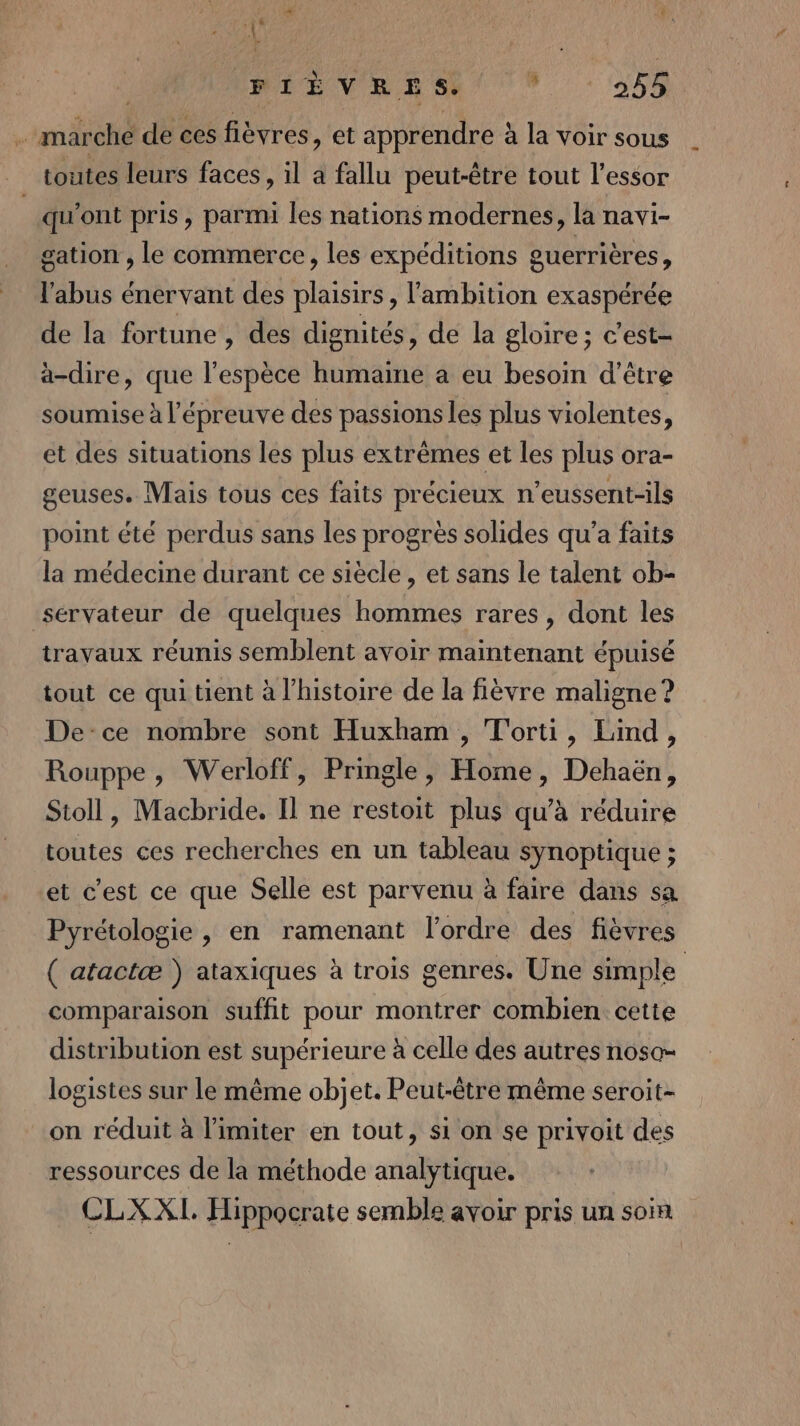 4 EN | ‘{ | BEEVR SDS 9 354: u marché de ces fièvres, et apprendre à la voir sous toutes leurs faces, il a fallu peut-être tout l'essor _ qu'ont pris, parmi les nations modernes, la navi- gation , le commerce, les expéditions guerrières, l'abus énervant des plaisirs, l'ambition exaspérée de la fortune , des dignités, de la gloire; c’est- àa-dire, que l'espèce humaine a eu besoin d'être soumise à l'épreuve des passions les plus violentes, et des situations les plus extrêmes et les plus ora- geuses. Mais tous ces faits précieux n’eussent-ils point été perdus sans les progrès solides qu'a faits la médecine durant ce siècle, et sans le talent ob- ‘sérvateur de quelques hommes rares, dont les travaux réunis semblent avoir maintenant épuisé tout ce qui tient à l’histoire de la fièvre maligne ? De-ce nombre sont Huxham , T'orti, Lind, Rouppe, Werloff, Pringle, Home, Dehaën, Stoll, Macbride. Il ne restoit plus qu’à réduire toutes ces recherches en un tableau synoptique ; et c'est ce que Selle est parvenu à faire dans sa Pyrétologie , en ramenant l’ordre des fièvres ( atactæ ) ataxiques à trois genres. Une simple comparaison suffit pour montrer combien cette distribution est supérieure à celle des autres noso- logistes sur le même objet. Peut-être même seroit- on réduit à limiter en tout, si on se privoit des ressources de la méthode analytique. CLXXI Hippocrate semble avoir pris un soin