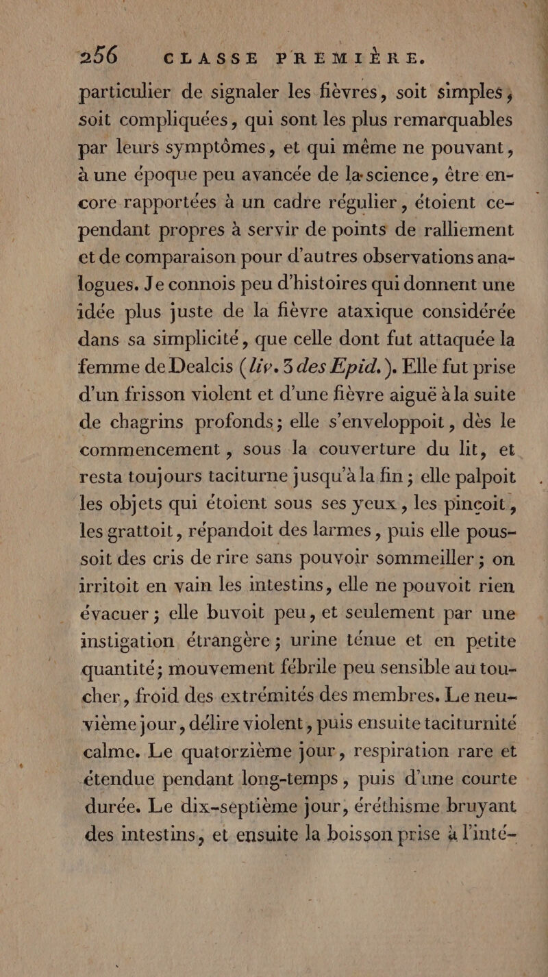 particulier de signaler les fièvrés, soit simples; soit compliquées, qui sont les plus remarquables par leurs symptômes, et qui même ne pouvant, à une époque peu avancée de lascience, être en- core rapportées à un cadre régulier, étoient ce- pendant propres à servir de points de ralliement et de comparaison pour d’autres observations ana- logues. Je connois peu d'histoires qui donnent une idée plus juste de la fièvre ataxique considérée dans sa simplicité, que celle dont fut attaquée la femme de Dealcis (/iv.3 des Epid. ). Elle fut prise d’un frisson violent et d’une fièvre aiguë à la suite de chagrins profonds; elle s'enveloppoit , dès le commencement , sous la couverture du lit, et resta toujours taciturne jusqu'à la fin ; elle palpoit les objets qui étoient sous ses yeux, les pinçoit, les grattoit, répandoit des larmes , puis elle pous- soit des cris de rire sans pouvoir sommeiller ; on irritoit en vain les intestins, elle ne pouvoit rien évacuer ; elle buvoit peu, et seulement par une instigation étrangère ; urine ténue et en petite quantité; mouvement fébrile peu sensible au tou- cher, froid des extrémités des membres. Le neu- vième jour, délire violent, puis ensuite taciturnité calme. Le quatorzième jour, respiration rare et étendue pendant long-temps , puis d'une courte durée. Le dix-septième jour, éréthisme bruyant des intestins, et ensuite la boisson prise à l'inté-