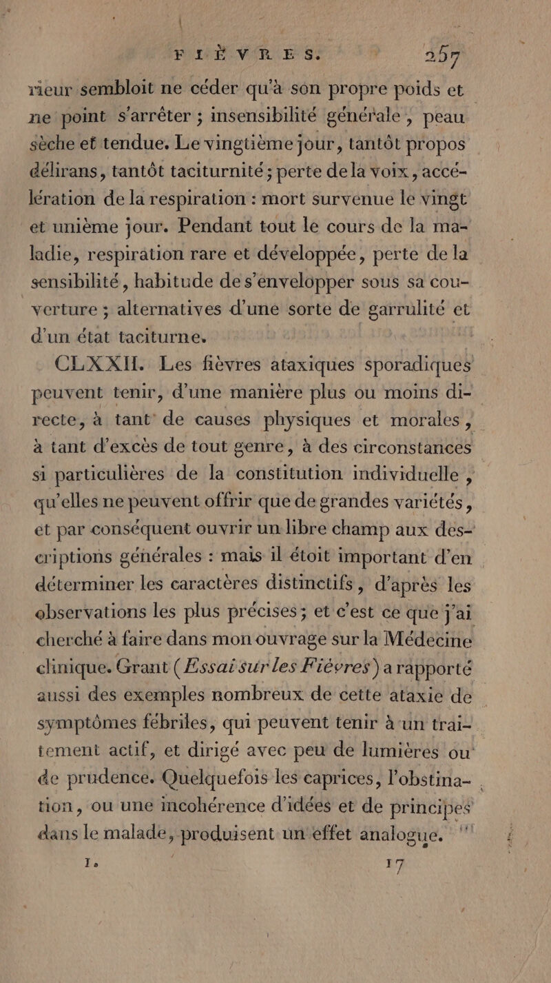 | FLILÈVRMES. | 257 rieur sembloit ne céder qu'à son propre poids et ne point s'arrêter ; Imsensibilité générale , peau | sèche et tendue. Le vingtième jour, tantôt propos délirans, tantôt taciturnité ; perte dela voix, accé- lération de la respiration : mort survenue le vingt et unième jour. Pendant tout le cours de la ma- ladie, respiration rare et développée, perte de la sensibilité, habitude de s’envelopper sous sa cou- verture ; alternatives d’une sorte de garrulité et d'un état taciturne. | CLXXI. Les fièvres ataxiques sporadiques peuvent tenir, d'une manière plus ou moins di- recte, à tant’ de causes physiques et morales , à tant d’excès de tout genre, à des circonstances si particulières de la constitution individuelle , qu’elles ne peuvent offrir que de grandes variétés, ét par conséquent ouvrir un libre champ aux des- criptions générales : mais il étoit important d’en déterminer les caractères distinetifs , d’après les ebservations les plus précises; et c’est ce que j'ai cherché à faire dans mon ouvrage sur la Médecine chnique. Grant (Essaisur les Fièvres) a rapporté aussi des exemples sombreux de cette ataxie de symptômes fébriles, qui peuvent tenir à-un trai- ement actif, et dirigé avec peu de lumières ou de prudence. Quelquefois les caprices, l'obstina- tion, ou une mcohérence d'idées et de principes dans le malade, sent un éffet analogue. To 17