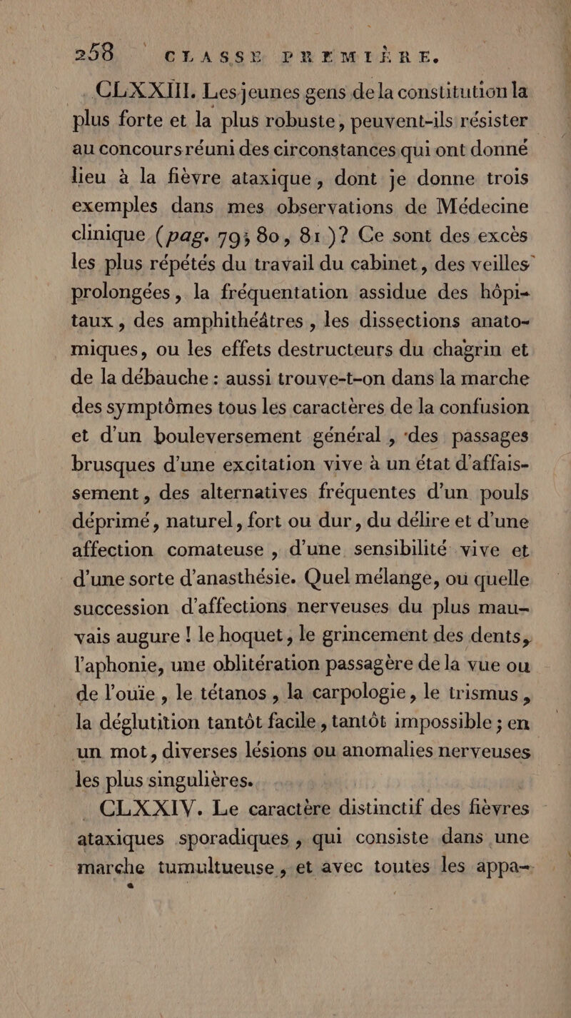 _. CLXXIII. Lesjeunes gens de la constitution la plus forte et la plus robuste, peuvent-ils résister au concoursréuni des circonstances qui ont donne lieu à la fièvre ataxique, dont je donne trois exemples dans mes observations de Médecine chnique (pag. 793 80, 81)? Ce sont des excès les plus répétés du travail du cabinet, des veilles” prolongées , la fréquentation assidue des hôpi- taux , des amphithéâtres , les dissections anato- miques, ou les effets destructeurs du chagrin et de la débauche : aussi trouve-t-on dans la marche des symptômes tous les caractères de la confusion et d’un bouleversement général , ‘des passages brusques d’une excitation vive à un état d'affais- sement , des alternatives fréquentes d’un pouls déprimé, naturel, fort ou dur, du délire et d’une affection comateuse , d’une sensibilité vive et d’une sorte d’anasthésie. Quel mélange, où quelle succession d’affections nerveuses du plus mau- vais augure | le hoquet, le grincement des dents, l'aphonie, une oblitération passagère de la vue ou de l’ouïe , le tétanos , la carpologie, le trismus , la déglutition tantôt facile, tantôt impossible ; en ‘un mot, diverses lésions ou anomalies nerveuses les plus singulières. CLXXIV. Le caractère distinctif des fièvres ataxiques sporadiques , qui consiste dans une marche tumultueuse , et avec toutes les appa