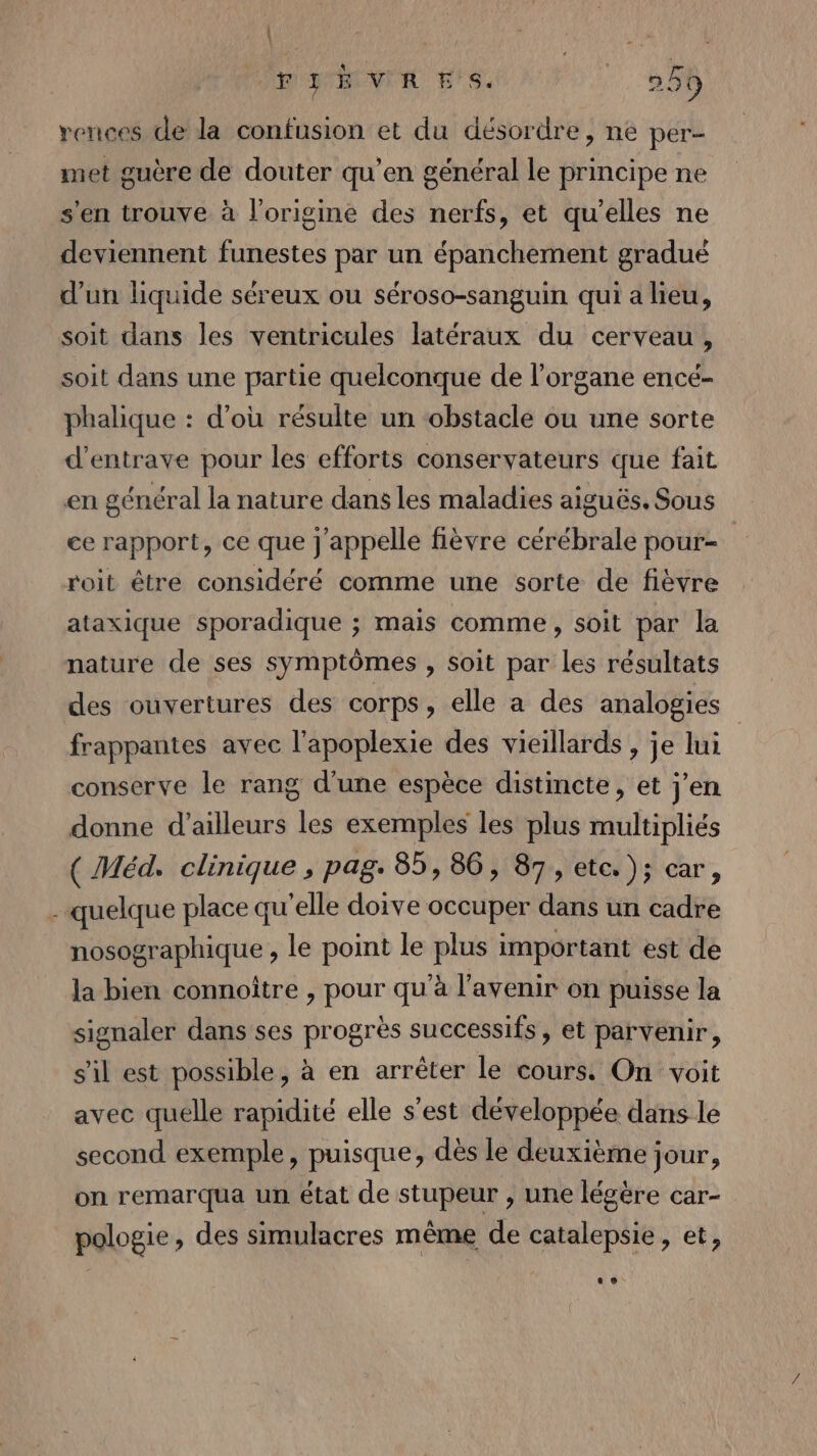 | FIBVRES. | 259 rences de la confusion et du désordre, ne per- met guère de douter qu’en général le principe ne s'en trouve à l’origine des nerfs, et qu'elles ne deviennent funestes par un épanchement gradué d’un liquide séreux ou séroso-sanguin qui a lieu, soit dans les ventricules latéraux du cerveau, soit dans une partie quelconque de l'organe encé- phalique : d’où résulte un obstacle ou une sorte d’entrave pour les efforts conservateurs que fait en général la nature dans les maladies aiguës. Sous ce rapport, ce que j'appelle fièvre cérébrale pour- roit être considéré comme une sorte de fièvre ataxique sporadique ; mais comme, soit par la nature de ses symptômes , soit par les résultats des ouvertures des corps, elle a des analogies | frappantes avec l’apoplexie des vieillards , je lui conserve le rang d'une espèce distincte, et j'en donne d’ailleurs les exemples les plus multipliés ( Méd. clinique , pag. 85, 86, 87, etc. ); car, - quelque place qu’elle doive occuper dans un cadre nosographique , le point le plus important est de la bien connoître , pour qu'à l'avenir on puisse la signaler dans ses progrès successifs, et parvenir, s'il est possible, à en arrêter le cours On voit avec quelle rapidité elle s’est développée dans le second exemple, puisque, dès le deuxième jour, on remarqua un état de stupeur , une légère car- pologie, des simulacres même de catalepsie, et,