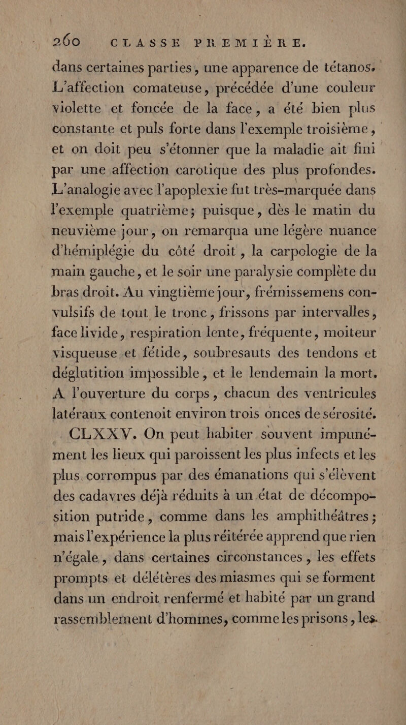 I/affection comateuse, précédée d’une couleur » P violette et foncée de la face, a été bien plus par une affection carotique des plus profondes. L'analogie avec l'apoplexie fut très-marquée dans l'exemple quatrième; puisque, dès le matin du neuvième jour, on remarqua une légère nuance d'hémiplégie du côté droit , la carpologie de la main gauche, et le soir une paralysie complète du bras droit. Au vingtième jour, frémissemens con- vulsifs de tout le tronc, frissons par intervalles, face livide, respiration lente, fréquente, moiteur déglutition impossible, et le lendemain la mort, À l'ouverture du corps, chacun des veniricules latéraux contenoit environ trois onces de sérosité. . CLXXV. On peut habiter souvent impuné- ment les lieux qui paroissent les plus infects et les plus. corrompus par des émanations qui s'élèvent des cadavres déjà réduits à un état de décompo- sition putride, comme dans les amphithéâtres ; mais l'expérience la plus réitérée apprend que rien n’égale , dans certaines circonstances , les effets prompts et délétères des miasmes qui se forment dans un endroit renfermé et habité par un grand rassemblement d'hommes, comme les prisons , les.