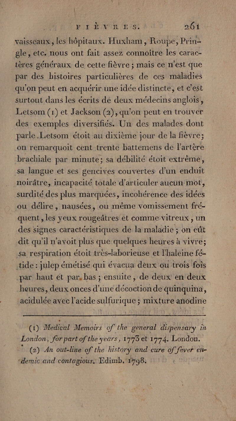 vaisseaux, les hôpitaux. Huxham , Roupe, Prin gle, etc. nous ont fait assez connoitre les carac- tères généraux de cette fièvre ; mais ce n'est que par des histoires particulières de ces maladies qu'on peut en acquérir une idée distincte, et c'est surtout dans les écrits de deux médecins anglois, Letsom (1) et Jackson (2), qu'on peut en trouver des exemples diversifiés. Un des malades dont parle .Letsom étoit au dixième jour de la fièvre; on remarquoit cent trente battemens de l'artère brachiale par minute; sa débilité étoit extrême, sa langue et ses gencives couvertes d'un enduit noirâtre, incapacité totale d’articuler aucun mot, surdité des plus marquées, incohérence des idées ou délire, nausées, ou même vomissement fré- quent » les yeux rougeâtres et comme vitreux, un des signes caractéristiques de la maladie ; on eût dit qu'il n'avoit plus que quelques heures à vivre; sa respiration étoit trés-laborieuse et l'haléine fé- _tide: julep émétisé qui évacua dèux ou trois fois par haut ét par, bas ; ensuite, de deux en deux heures, deux onces d’une décoction de quinquina, acidulée avec l'acide sulfurique ; mixture anodine (1) Medical Memoirs of the general dispensary IL London, for part of the years, 1773 et 1774. London. (2) An out-line of the history and cure of! JE eTt “demic and contagious. Edimb, 1798.