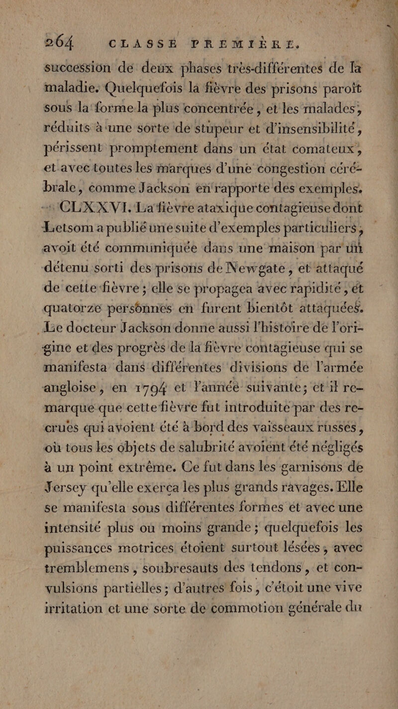 succession de deux phases très-différentes de la maladie. Quelquefoïs là fièvre dés prisons paroît sous la forme.la plus concentrée , et les malades, réduits à ‘une sorte de : stupeur et d’insensibilité, périssent promptement dans un état comaleux , et avec toutes les inarques d’une congestion céré- brale, comme Jackson enrapporte des exemples CLXXVL. Lafièvre ataxique contagreuse dont Letsom a publié une suite d'exemples particuliers ; à avoit été commiiniquée dars une maison par un détenu sorti des prisons de Newgate , et attaqué de cette fièvre ; elle se propagea avec rapidité, ét quatorze petstineé en furent bientôt attaques, Le docteur Jackson donne aussi l'histoire de l’ori- gine et des progrès de la fièvre contagieuse qui se manifesta dans différentes divisions de l'armée angloise , en 1704 et Vannéé suivante; ét il re- marque que cette fièvre fut introduite par des re- crues qui avoient été à bord des vaisseaux russes, où tous les objets de salubrité avorént été négligés à un point extrême. Ce fut dans les garnisons de Yersey qu’elle exerça les plus grands ravages. Elle se manifesta sous différentes formes et avec une intensité plus où moins grande ; quelquefois les puissances motrices étoïent surtout lésées, avec tremblemens , soubresauts des tendons, et con- vulsions partielles ; d’autres fois, c’étoit une vive