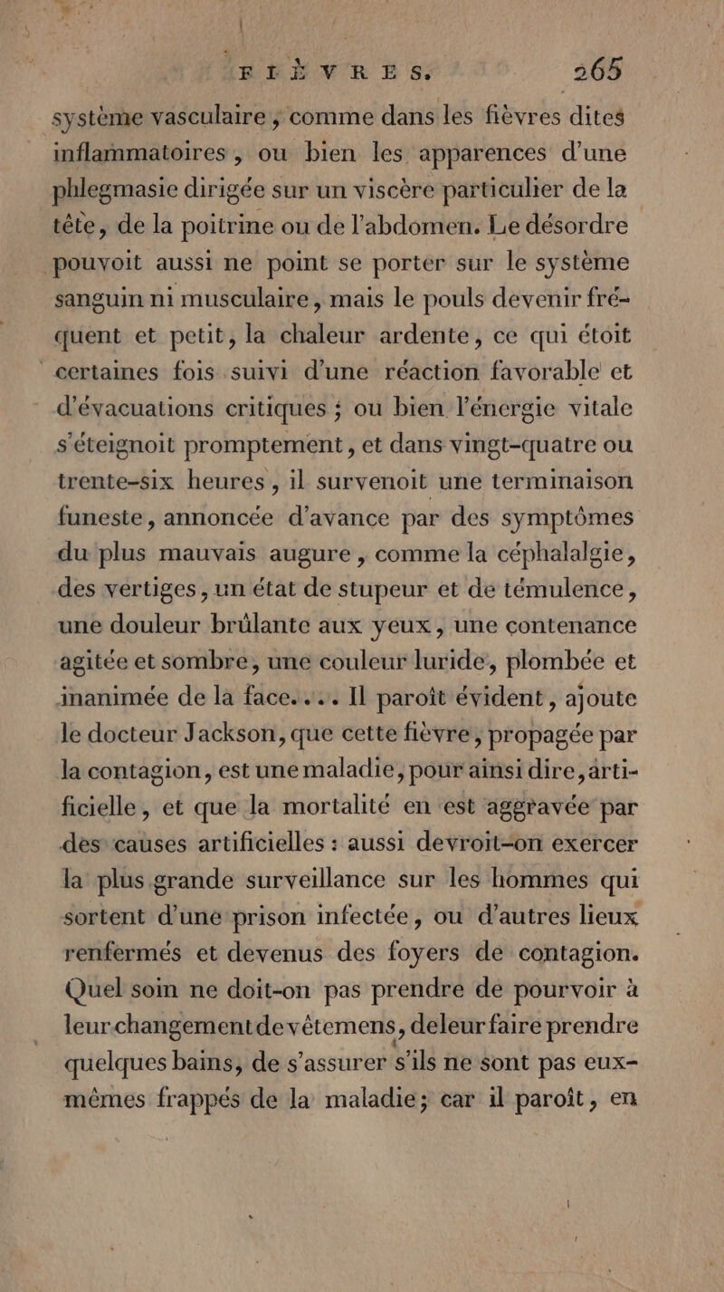 | (BRÈVE B 8; 265 système vasculaire ; comme dans les fièvres dites inflammatoires , ou bien les apparences d’une phlegmasie dirigée sur un viscère particuher de la tête, de la poitrine ou de l'abdomen. Lie désordre | pouvoit aussi ne point se porter sur le système sanguin ni musculaire, mais le pouls devenir fré- quent et petit, la chaleur ardente, ce qui étoit certaines fois suivi d’une réaction favorable et d'évacuations critiques ; ou bien l'énergie vitale s'éteignoit promptement , et dans vingt-quatre ou trente-six heures , il survenoit une terminaison funeste, annoncée d'avance par des symptômes du plus mauvais augure , comme la céphalalgie, des vertiges, un état de stupeur et de témulence, une douleur brülante aux yeux, une contenance agitée et sombre, une couleur luride, plombée et inanimée de la face... Il paroît évident, ajoute le docteur Jackson, que cette fièvre, propagée par la contagion, est une maladie, pour ainsi dire, arti- ficielle, et que la mortalité en est aggravée par des causes artificielles : aussi devroit-on exercer la plus grande surveillance sur les hommes qui sortent d'uné prison infectée, ou d’autres lieux renfermés et devenus des foyers de contagion. Quel som ne doit-on pas prendre de pourvoir à leurchangementdevêtemens, deleur faire prendre quelques bains, de s'assurer s'ils ne sont pas eux mêmes frappés de la maladie; car il paroît, en