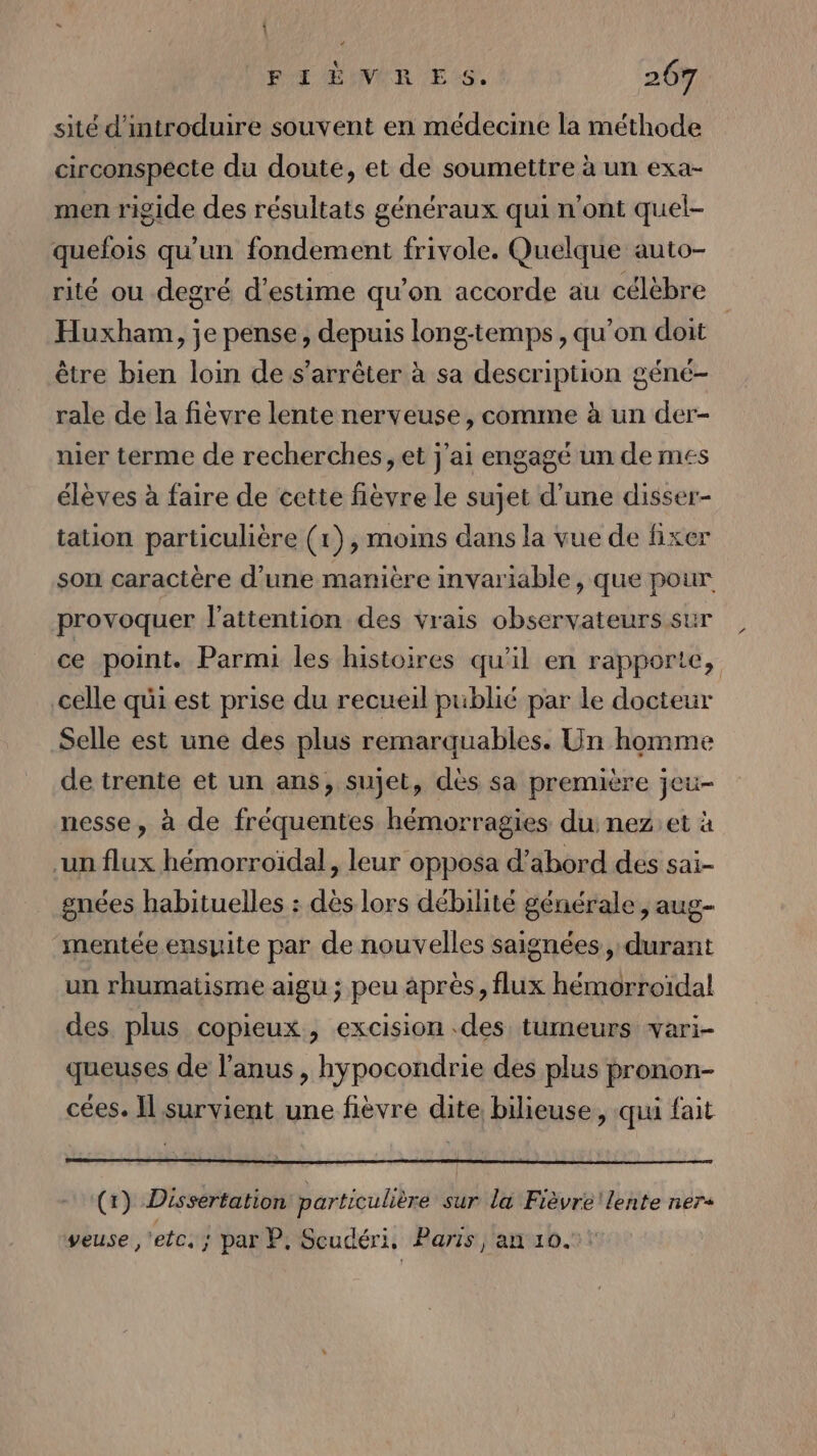 À FI EIMVIR ES. 267 sité d'introduire souvent en médecine la méthode circonspecte du doute, et de soumettre à un exa- men rigide des résultats généraux qui n’ont quel- quefois qu'un fondement frivole. Quelque auto- rité ou degré d'estime qu'on accorde au célèbre Huxham, je pense, depuis long-temps , qu’on doit être bien loin de s'arrêter à sa description géné- rale de la fièvre lente nerveuse, comme à un der- nier terme de recherches, et j'ai engagé un de mes élèves à faire de cette fièvre le sujet d’une disser- tation particulière (1), moins dans la vue de fixer son caractère d’une manière invariable, que pour provoquer l'attention des vrais observateurs sur ce point. Parmi les histoires qu'il en rapporte, celle qui est prise du recueil publié par le docteur Selle est une des plus remarquables. Un homme de trente et un ans, sujet, dès sa première jeu- nesse, à de fréquentes hémorragies du nez et à ‘un flux hémorroïdal, leur opposa d’abord des sai- gnées habituelles : dès lors débilité générale , aug- ‘mentée ensuite par de nouvelles saignées, durant un rhumatisme aigu ; peu après, flux hémorroïidal des plus copieux, excision des tumeurs vari- queuses de l'anus , hypocondrie des plus pronon- cées. Il survient une fièvre dite bilieuse, qui fait (1) Dissertation particulière sur la Fièvre lente ner veuse ,'etc. ; par P, Scudéri, Paris | an 10.1!
