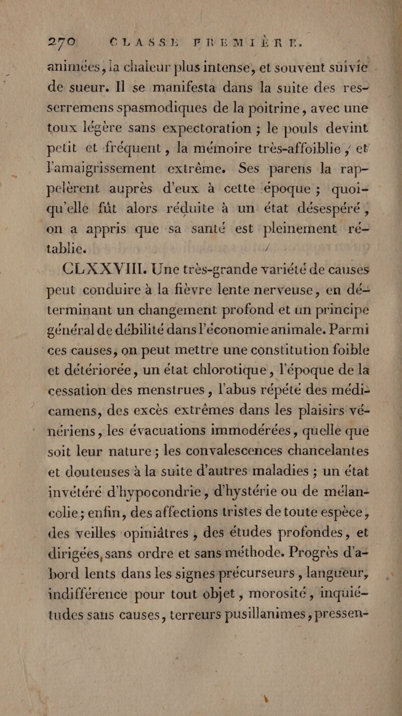 de sueur. Il se manifesta dans la suite des res- serremens spasmodiques de la poitrine, avec une toux légère sans expectoration ; le pouls devint petit et fréquent , la mémoire très-affoiblie ; et Famaigrissement extrême. Ses parens la rap- pelerent auprès d'eux à cette époque ; quoi- qu'elle füt alors réduite à un état désespéré, on à appris que sa santé est pleinement ré- tablie. / CLXX VIIL Une très-grande variété de causes peut conduire à la fièvre lente nerveuse, en dé- terminant un changement profond et un principe général de débilité dans economie animale. Parmi ces causes, on peut mettre une constitution foible et détériorée, un état chlorotique , l'époque de la cessation des menstrues , l'abus répété des médi- camens, des excès extrêmes dans les plaisirs vé- nériens , les évacuations immodérées , quelle que soit leur nature; les convalescences chancelantes et douteuses à la suite d’autres maladies ; un état invétéré d'hypocondrie, d'hystérie ou de mélan- colie; enfin, des affections tristes de toute espèce, des veilles opmiätres , des études profondes, et dirigées, sans ordre et sans méthode. Progrès d'a- bord lents dans les signes précurseurs , langueur, indifférence pour tout objet, morosité, inquié- tudes sans causes, terreurs pusillanimes , pressen-