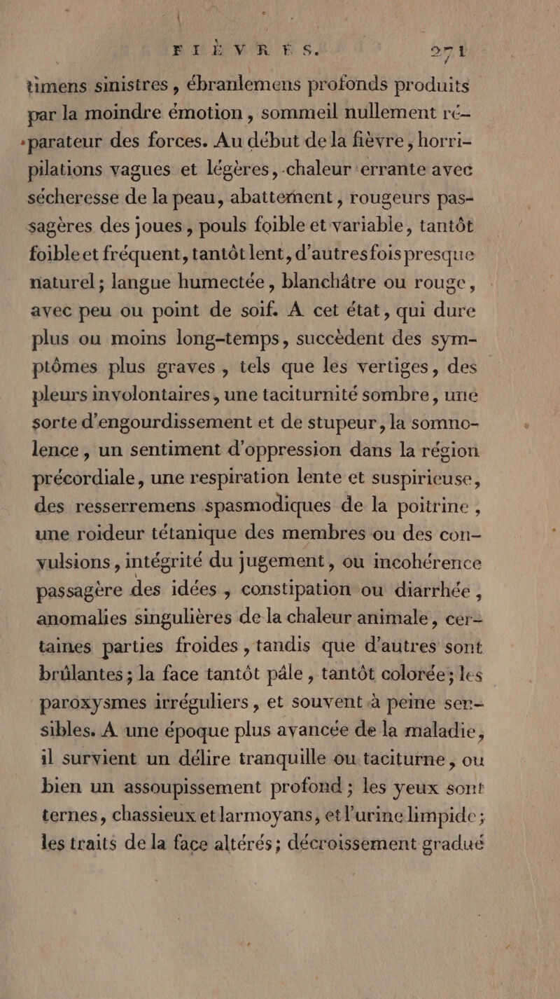 AY ‘ FLÈVRES. 271 timens sinistres , ébratlements profonds produits par la moindre émotion , sommeil nullement rc- *parateur des forces. Au début de la fièvre , horri- pilations vagues et légères, chaleur ‘errante avec sécheresse de la peau, abattement, rougeurs pas- sagères des joues, pouls foible et variable, tantôt foibleet fréquent, tantôt lent, d’autresfois presque naturel ; langue humectée, blanchätre ou rouge, avec peu ou point de soif. A cet état, qui dure plus ou moins long-temps, succèdent des sym- ptômes plus graves , tels que les vertiges, des pleurs involontaires, une taciturnité sombre, une sorte d’engourdissement et de stupeur, la somno- lence , un sentiment d'oppression dans la région précordiale, une respiration lente et suspiricuse, des resserremens spasmodiques de la poitrine , une roideur tétanique des membres ou des con- vulsions , intégrité du jugement, où incohérence passagère des idées , constipation ou diarrhée , anomalies singulières de la chaleur animale, cer- taines parties froides , tandis que d’autres sont brûlantes ; la face tantôt pâle , tantôt colorée; les paroxysmes irréguliers, et souvent à peine ser- sibles. A une époque plus avancée de la maladie, il survient un délire tranquille ou taciturne , ou bien un assoupissement profond ; les yeux sont ternes, chassieux et larmoyans, et l'urine limpide ; les traits de la face altérés ; décroissement graduë