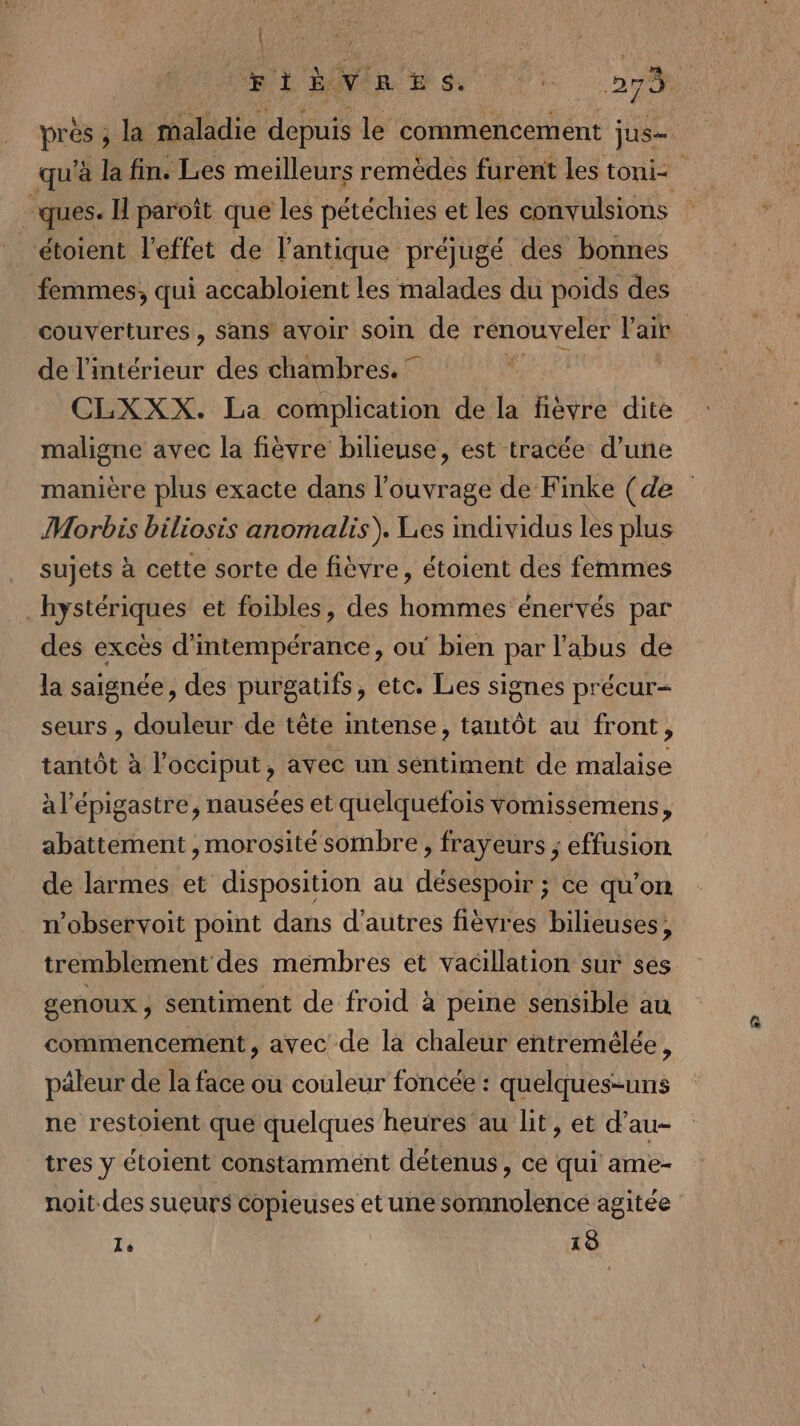 | et pa ms 7: 27% près ; la maladie doute le commencement jus qu'à la fin. Les meilleurs remèdes furent les toni&lt; j ques. H paroît que les pétéchies et les convulsions étoient l'effet de l'antique préjugé des bonnes femmes, qui accabloient les malades du poids des couvertures , sans avoir soin de renouveler l'ait | de l’intérieur des chambres, CLXXX. La complication de la fièvre dite maligne avec la fièvre bilieuse, est tracée: d’une manière plus exacte dans l'ouvrage de Finke (de Morbis biliosis anomalis). Les individus les plus sujets à cette sorte de fièvre, étoient des femmes _hystériques et foibles, des hommes énervés par des excès d'intempérance, ou bien par l'abus de la saignée, des purgatifs, etc. Les signes précur- seurs , douleur de tête intense, tantôt au front, tantôt à l’occiput, avec un sentiment de malaise à l'épigastre, nausées et quelquefois vomissemens, abattement ,morosité sombre , frayeurs ; effusion de larmes et disposition au désespoir ; ce qu’on n’observoit point dans d’autres fièvres bilieuses, tremblement des mémbres et vacillation sur ses genoux; sentiment de froid à peine sensible au commencement, avec de la chaleur entremélée, päleur de la face ou couleur foncée : quelques-uns ne restoient que quelques heures au lit, et d’au- tres y étoient constamment détenus, ce qui ame- noit-des sueurs copieuses et une somnolence agitée Le 19